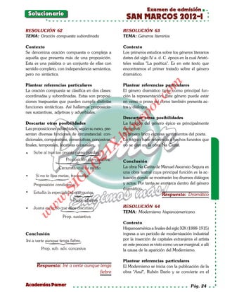 Examen de admisión
    Solucionario
                                                       SAN MARCOS 2012-I
RESOLUCIÓN 62                                         RESOLUCIÓN 63
TEMA: Oración compuesta subordinada                   TEMA: Géneros literarios

Contexto                                              Contexto
Se denomina oración compuesta o compleja a            Los primeros estudios sobre los géneros literarios
aquella que presenta más de una proposición.          datan del siglo IV a. d. C. época en la cual Aristó-
Esta es una palabra o un conjunto de ellas con        teles realiza "La poética". Es en este texto que
sentido completo, con independencia semántica,        encontramos el primer tratado sobre el género
pero no sintáctica.                                   dramático.




                                                                          om
Plantear referencias particulares                     Plantear referencias particulares
La oración compuesta se clasifica en dos clases:      El género dramático tiene como principal fun-
coordinadas y subordinadas. Estas son proposi-        ción la representación. Éste género puede estar




                                                                   t.c
ciones traspuestas que pueden cumplir distintas       en verso o prosa así como también presenta ac-
funciones sintácticas. Así hallamos proposicio-       tos y diálogos.




                                                             po
nes sustantivas, adjetivas y adverbiales.
                                                      Descartar otras posibilidades



                                                      gs
Descartar otras posibilidades                         La función del género épico es principalmente
Las proposiciones adverbiales, según su nexo, pre-    narrativo.
sentan diversas funciones de circunstancial: con-
                                                     oEl género lírico expresa sentimientos del poeta.
                                                  bl
dicionales, comparativas, consecutivas, concesivas,   Lo trágico hace referencia a hechos funestos que
                                             X.

finales, temporales, locativas o causales.            no se dan en la obra Ña Catita.
                                      21


•
                                                      Conclusión
                          LO




                                                      La obra Ña Catita de Manuel Ascensio Segura es
                                                      una obra teatral cuya principal función es la ac-
•                                                     tuación donde se mostrarán los diversos diálogos
                         G




                                                      y actos. Por tanto se enmarca dentro del género
                    I




                                                      dramático.
                 .S




•
                                                                              Respuesta: Dramático
             w




                                                      RESOLUCIÓN 64
        w




•
                                                      TEMA: Modernismo hispanoamericano
     w




                                                      Contexto
                                                      Hispanoamérica a finales del siglo XIX (1888-1915)
Conclusión                                            ingresa a un periodo de modernización industrial
                                                      por la inserción de capitales extranjeros el artista
                                                      en este proceso es visto como un ser marginal, e allí
                                                      la causa de la aparición del Modernismo.

                                                      Plantear referencias particulares
      Respuesta: Iré a verte aunque tenga             El Modernismo se inicia con la publicación de la
                                    fiebre            obra "Azul", Rubén Darío y se convierte en el


Academias Pamer                                                                                Pág. 24
 
