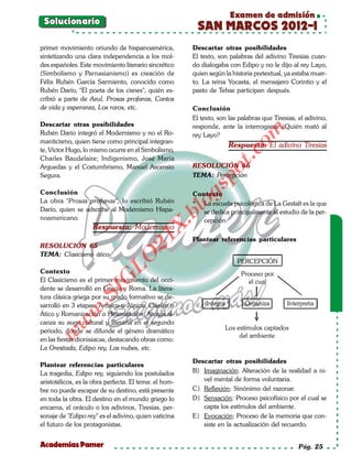 Examen de admisión
 Solucionario
                                                        SAN MARCOS 2012-I
primer movimiento oriundo de hispanoamérica,           Descartar otras posibilidades
sintetizando una clara independencia a los mol-        El texto, son palabras del adivino Tiresias cuan-
des españoles. Este movimiento literario sincrético    do dialogaba con Edipo y no le dijo al rey Layo,
(Simbolismo y Parnasianismo) es creación de            quien según la historia pretextual, ya estaba muer-
Félix Rubén García Sarmiento, conocido como            to. La reina Yocasta, el mensajero Corintio y el
Rubén Darío, "El poeta de los cisnes", quién es-       pasto de Tebas participan después.
cribió a parte de Azul, Prosas profanas, Cantos
de vida y esperanza, Los raros, etc.                   Conclusión
                                                       El texto, son las palabras que Tiresias, el adivino,
Descartar otras posibilidades                          responde, ante la interrogante ¿Quién mató al




                                                                           om
Rubén Darío integró el Modernismo y no el Ro-          rey Layo?
manticismo, quien tiene como principal integran-
                                                                      Respuesta: El adivino Tiresias
te, Víctor Hugo, lo mismo ocurre en el Simbolismo,




                                                                      t.c
Charles Baudelaire; Indigenismo, José María
Arguedas y el Costumbrismo, Manuel Ascensio            RESOLUCIÓN 66




                                                              po
Segura.                                                TEMA: Percepción




                                                       gs
Conclusión                                             Contexto
La obra "Prosas profanas", lo escribió Rubén
Darío, quien se adscribe al Modernismo Hispa-
                                                      o* La escuela psicológica de La Gestalt es la que
                                                   bl
                                                          se dedica principalmente al estudio de la per-
noamericano.                                              cepción.
                                              X.

                    Respuesta: Modernismo
                                       21


                                                       Plantear referencias particulares
RESOLUCIÓN 65
TEMA: Clasicismo ático
                          LO




                                                                        PERCEPCIÓN
Contexto                                                                 Proceso por
                         G




El Clasicismo es el primer movimiento del occi-                            el cual
dente se desarrolló en Grecia y Roma. La litera-
                     I
                  .S




tura clásica griega por su grado formativo se de-
sarrolló en 3 etapas: Arcaico o Jónico, Clásico o           Integra        Organiza        Interpreta
             w




Ático y Romanización o Helenización. Atenas al-
canza su auge cultural y literaria en el segundo
        w




periodo, donde se difunde el género dramático                      Los estímulos captados
    w




                                                                        del ambiente
en las fiestas dionisiacas, destacando obras como:
La Orestiada, Edipo rey, Las nubes, etc.

                                                       Descartar otras posibilidades
Plantear referencias particulares
La tragedia, Edipo rey, siguiendo los postulados       B) Imaginación: Alteración de la realidad a ni-
aristotélicos, es la obra perfecta. El tema: el hom-      vel mental de forma voluntaria.
bre no puede escapar de su destino, está presente      C) Reflexión: Sinónimo del razonar.
en toda la obra. El destino en el mundo griego lo      D) Sensación: Proceso psicofísico por el cual se
encarna, el oráculo o los adivinos, Tiresias, per-        capta los estímulos del ambiente.
sonaje de "Edipo rey" es el adivino, quien vaticina    E) Evocación: Proceso de la memoria que con-
el futuro de los protagonistas.                           siste en la actualización del recuerdo.


Academias Pamer                                                                                 Pág. 25
 