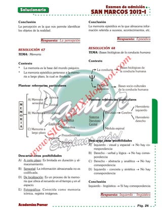 Examen de admisión
    Solucionario
                                                       SAN MARCOS 2012-I
Conclusión                                           Conclusión
La percepción es la que nos permite identificar      La memoria episódica es la que almacena infor-
los objetos de la realidad.                          mación referida a sucesos, acontecimientos, etc.


                  Respuesta: La percepción                                     Respuesta: Episódica

                                                     RESOLUCIÓN 68
RESOLUCIÓN 67
                                                     TEMA: Bases biológicas de la conducta humana
TEMA: Memoria




                                                                         om
                                                     Contexto
Contexto
*    La memoria es la base del mundo psíquico.                                  Bases biológicas de
                                                           La conducta




                                                                   t.c
*    La memoria episódica pertenece a la memo-                                  la conducta humana
     ria a largo plazo, la cual es ilimitada.




                                                           po
Plantear referencias particulares                          Procesos



                                                      gs
                                                                               Bases socio-culturales
                                                           psíquicos           de la conducta humana
                                                       o
                                                    bl
                        Icónica
        A) Memoria                                   Plantear referencias particulares
                                              X.

           sensorial
M                       Ecoica
                                                                                           Hemisferio
E
                                      21


                                                                                           izquierdo
M       B) Memoria a corto plazo                                    Encéfalo     Cerebro
O                                                     Sistema                              Hemisferio
                         LO




R                                   Episódica         Nervioso                             derecho
I                       Explícita                     Cental
A                                   Semántica
                        G




       C) Memoria a                                                 Médula espinal
          largo plazo
                    I




                                    Procedimental
                 .S




                        Implícita
                                                     Descartar otras posibilidades
                                    Emotiva
             w




                                                     A) Izquierdo - visual y espacial → No hay co-
        w




                                                        rrespondencia
                                                     B) Derecho - verbal y lógica → No hay corres-
     w




Descartar otras posibilidades                           pondencia
A) A corto plazo: Es limitada en duración y al-      C) Derecho - abstracta y analítica → No hay
   macenamiento.                                        correspondencia
B) Sensorial: La información almacenada no es        D) Izquierdo - concreta y sintética → No hay
   codificada.                                          correspondencia
D) De localización: Es un proceso de la memo-
   ria que ubica el recuerdo en el tiempo y en el    Conclusión
   espacio.                                          Izquierdo - lingüística → Sí hay correspondencia
E) Fotográfica: Conocida como memoria
   icónica, registra imágenes.                                   Respuesta: Izquierdo - lingüística


Academias Pamer                                                                             Pág. 26
 