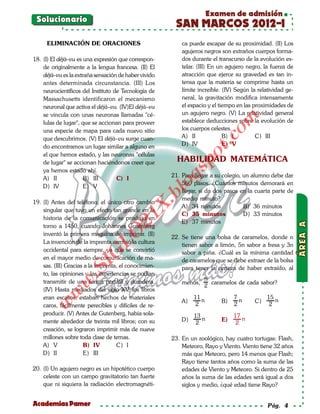 Examen de admisión
 Solucionario
                                                         SAN MARCOS 2012-I
     ELIMINACIÓN DE ORACIONES                               ca puede escapar de su proximidad. (II) Los
                                                            agujeros negros son extraños cuerpos forma-
18. (I) El déjà–vu es una expresión que correspon-          dos durante el transcurso de la evolución es-
    de originalmente a la lengua francesa. (II) El          telar. (III) En un agujero negro, la fuerza de
    déjà–vu es la extraña sensación de haber vivido         atracción que ejerce su gravedad es tan in-
    antes determinada circunstancia. (III) Los              tensa que la materia se comprime hasta un
    neurocientíficos del Instituto de Tecnología de         límite increíble. (IV) Según la relatividad ge-
    Massachusetts identificaron el mecanismo                neral, la gravitación modifica intensamente
    neuronal que activa el déjà–vu. (IV)El déjà–vu          el espacio y el tiempo en las proximidades de
    se vincula con unas neuronas llamadas "cé-              un agujero negro. (V) La relatividad general




                                                                             om
    lulas de lugar", que se accionan para proveer           establece deducciones sobre la evolución de
    una especie de mapa para cada nuevo sitio               los cuerpos celestes.
                                                            A) II             B) I         C) III




                                                                        t.c
    que descubrimos. (V) El déjà–vu surge cuan-
    do encontramos un lugar similar a alguno en             D) IV             E) V




                                                                 po
    el que hemos estado, y las neuronas "células
    de lugar" se accionan haciéndonos creer que           HABILIDAD MATEMÁTICA



                                                          gs
    ya hemos estado ahí.
    A) II             B) III        C) I                21. Para llegar a su colegio, un alumno debe dar
                                                          o 560 pasos. ¿Cuántos minutos demorará en
    D) IV             E) V
                                                            llegar, si da dos pasos en la cuarta parte de
                                                       bl
                                                            medio minuto?
19. (I) Antes del teléfono, el único otro cambio
                                               X.

                                                            A) 34 minutos             B) 36 minutos
    singular que tuvo un efecto tan grande en la
                                                            C) 35 minutos             D) 33 minutos
                                        21


    historia de la comunicación se produjo en
                                                            E) 37 minutos
    torno a 1450, cuando Johannes Gutenberg
                            LO




    inventó la primera máquina de imprimir. (II)
                                                        22. Se tiene una bolsa de caramelos, donde n
    La invención de la imprenta cambió la cultura
                                                            tienen sabor a limón, 5n sabor a fresa y 3n
    occidental para siempre, ya que se convirtió            sabor a piña. ¿Cuál es la mínima cantidad
                           G




    en el mayor medio de comunicación de ma-                de caramelos que se debe extraer de la bolsa
                      I




    sas. (III) Gracias a la imprenta, el conocimien-        para tener la certeza de haber extraído, al
                   .S




    to, las opiniones y las experiencias se podían
    transmitir de una forma portátil y duradera.                     n
               w




                                                            menos,     caramelos de cada sabor?
                                                                     2
    (IV) Hasta mediados del siglo XV, los libros
          w




    eran escasos, estaban hechos de materiales                   11              7             15
                                                            A)      n       B)     n      C)      n
     w




    caros, fácilmente perecibles y difíciles de re-               2              2              2
    producir. (V) Antes de Gutenberg, había sola-                13              17
    mente alrededor de treinta mil libros; con su           D)      n       E)      n
                                                                  2               2
    creación, se lograron imprimir más de nueve
    millones sobre toda clase de temas.                 23. En un zoológico, hay cuatro tortugas: Flash,
    A) V              B) IV         C) I                    Meteoro, Rayo y Viento. Viento tiene 32 años
    D) II             E) III                                más que Meteoro, pero 14 menos que Flash;
                                                            Rayo tiene tantos años como la suma de las
20. (I) Un agujero negro es un hipotético cuerpo            edades de Viento y Meteoro. Si dentro de 25
    celeste con un campo gravitatorio tan fuerte            años la suma de las edades será igual a dos
    que ni siquiera la radiación electromagnéti-            siglos y medio, ¿qué edad tiene Rayo?


Academias Pamer                                                                                 Pág. 4
 