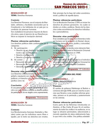 Examen de admisión
 Solucionario
                                                          SAN MARCOS 2012-I
RESOLUCIÓN 69                                           Este principio fue la base del orden económico,
TEMA: Derechos Humanos                                  social y político de aquella época.

Contexto                                                Plantear referencias particulares
Los Derechos Humanos, son el conjunto de liber-         Con la Revolución Francesa (1789) se inician los
tades, atributos y facultades reconocidos por la        derechos de primera generación, los cuales se
Constitución a los habitantes de un país por su         dividen en civiles y políticos. Dentro de los dere-
condición de personas humanas.                          chos civiles encontramos los derechos individua-
Son ciudadanos los peruanos mayores de diecio-          les o personalísimos.
cho años y para el ejercicio de sus Derechos po-




                                                                             om
líticos se requiere la inscripción electoral.           Descartar otras posibilidades
                                                        Si se considera que los derechos inherentes a todo
Plantear referencias particulares                       ser humano son la igualdad y la libertad, descar-




                                                                      t.c
Los derechos políticos están conformados por 2          tamos los elementos etnia, pueblo y comunidad,
categorías:                                             como base de la sociedad.




                                                               po
A. De participación:                                    No se considera a la familia como elemento bási-
    • Derecho de ser elegidos y de elegir libre-        co de la Sociedad hasta la Declaración Universal



                                                        gs
      mente a sus representantes.                       de los Derechos Humanos en 1948.
    • Derecho a referéndum.
    • Derecho a iniciativa legislativa.
                                                       oConclusión
                                                    bl
B. De control:                                          El elemento básico de la sociedad es el individuo
                                              X.

    • Remoción de autoridades                           tomando como base la Declaración Universal de
    • Revocación de autoridades                         los Derechos del hombre y del Ciudadano.
                                       21



    • Demanda de rendición de cuentas
                                                                             Respuesta: El individuo
                           LO




Descartar otras posibilidades
Los Derechos constitucionales de igualdad, inte-                    HISTORIA DEL PERÚ
gridad y reputación son derechos civiles, mas no
                          G




políticos y el derecho a la competencia no se es-       RESOLUCIÓN 1
                     I




pecifica como tal.                                      TEMA: Reformas Borbónicas
                  .S
             w




Conclusión                                              Contexto
Si una persona fuera excluída del proceso de selec-     El cambio de gobierno Habsburgo al Borbón a
         w




ción a un cargo público, vulneran su derecho político   comienzo del siglo XVIII, puso en marcha un pro-
    w




de participación de ser elegido como representante.     ceso que llevaría a unas amplias reformas gene-
                                                        rales, primero en la península y posteriormente
                     Respuesta: Participación           en las colonias.

RESOLUCIÓN 70                                           Plantear referencias particulares
TEMA: Derechos humanos                                  Como parte de las Reformas introducidas en
                                                        América, el Rey Carlos III puso fin al nombra-
Contexto                                                miento de todos los criollos a la audiencia, en su
Los Revolucionarios franceses (ilustrados y libe-       lugar se ubicaron peninsulares, seleccionando a
rales) creían que los individuos nacen libres e         menudo españoles de status relativamente bajo,
iguales, por lo tanto sus derechos son innatos.         lo que irritó a los criollos. Una política eclesiásti-


Academias Pamer                                                                                   Pág. 27
 