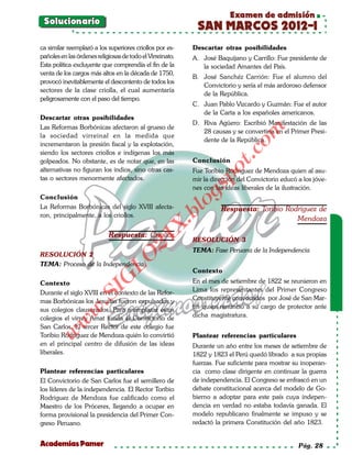Examen de admisión
 Solucionario
                                                            SAN MARCOS 2012-I
ca similar reemplazó a los superiores criollos por es-     Descartar otras posibilidades
pañoles en las órdenes religiosas de todo el Virreinato.   A. José Baquijano y Carrillo: Fue presidente de
Esta política excluyente que comprendía el fin de la          la sociedad Amantes del País.
venta de los cargos más altos en la década de 1750,
                                                           B. José Sanchéz Carrión: Fue el alumno del
provocó inevitablemente el descontento de todos los
                                                              Convictorio y sería el más ardoroso defensor
sectores de la clase criolla, el cual aumentaría
                                                              de la República.
peligrosamente con el paso del tiempo.
                                                           C. Juan Pablo Vizcardo y Guzmán: Fue el autor
                                                              de la Carta a los españoles americanos.
Descartar otras posibilidades
                                                           D. Riva Agüero: Escribió Manifestación de las
Las Reformas Borbónicas afectaron al grueso de




                                                                              om
                                                              28 causas y se convertiría en el Primer Presi-
la sociedad virreinal en la medida que
                                                              dente de la República.
incrementaron la presión fiscal y la explotación,




                                                                        t.c
siendo los sectores criollos e indígenas los más
golpeados. No obstante, es de notar que, en las            Conclusión




                                                                 po
alternativas no figuran los indios, sino otras cas-        Fue Toribio Rodriguez de Mendoza quien al asu-
tas o sectores menormente afectados.                       mir la dirección del Convictorio educó a los jóve-




                                                           gs
                                                           nes con las ideas liberales de la ilustración.
Conclusión
La Reformas Borbónicas del siglo XVIII afecta-            o          Respuesta: Toribio Rodriguez de
                                                       bl
ron, principalmente, a los criollos.
                                                                                           Mendoza
                                                 X.

                            Respuesta: Criollos
                                          21


                                                           RESOLUCIÓN 3
                                                           TEMA: Fase Peruana de la Independencia
RESOLUCIÓN 2
                            LO




TEMA: Proceso de la Independencia
                                                           Contexto
                           G




Contexto                                                   En el mes de setiembre de 1822 se reunieron en
                                                           Lima los representantes del Primer Congreso
                      I




Durante el siglo XVIII en el contexto de las Refor-
                   .S




mas Borbónicas los Jesuitas fueron expulsados y            Constituyente convocados por José de San Mar-
sus colegios clausurados. Para reemplazar estos            tín quien renunció a su cargo de protector ante
              w




colegios el virrey Amat funda el Convictorio de            dicha magistratura.
         w




San Carlos. El tercer Rector de este colegio fue
    w




Toribio Rodriguez de Mendoza quién lo convirtió            Plantear referencias particulares
en el principal centro de difusión de las ideas            Durante un año entre los meses de setiembre de
liberales.                                                 1822 y 1823 el Perú quedó librado a sus propias
                                                           fuerzas. Fue suficiente para mostrar su inoperan-
Plantear referencias particulares                          cia como clase dirigente en continuar la guerra
El Convictorio de San Carlos fue el semillero de           de independencia. El Congreso se enfrascó en un
los líderes de la independencia. El Rector Toribio         debate constitucional acerca del modelo de Go-
Rodriguez de Mendoza fue calificado como el                bierno a adoptar para este país cuya indepen-
Maestro de los Próceres, llegando a ocupar en              dencia en verdad no estaba todavía ganada. El
forma provisional la presidencia del Primer Con-           modelo republicano finalmente se impuso y se
greso Peruano.                                             redactó la primera Constitución del año 1823.


Academias Pamer                                                                                   Pág. 28
 