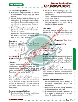Examen de admisión
 Solucionario
                                                       SAN MARCOS 2012-I
Descartar otras posibilidades                         B. Yanahuara: Movimiento religioso que surgió
A. Consolidar la independencia, fue un logro de          en Apurímac en 1596 plantearon el retorno
   la campaña final llevada acabo por Simón              de las huacas.
   Bolívar.                                           C. Torote: Líder campa que se rebeló en la selva
B. Apoyar el gobierno de San Martín; no fue              central entre 1724-37
   característico de los liberales que encabeza-      D. Inkarri: Mito que surge a fines del siglo XVI
   ron el Primer Congreso Constituyente; quie-           luego de la ejecución del último Inca de
   nes más bien se opusieron a sus planes mo-            Vilcabamba Túpac Amaru I.
   nárquicos.
C. Expulsar a los españoles realistas, fue un ob-     Conclusión




                                                                         om
   jetivo inconcluso de las autoridades nombra-       Descartando las otras alternativas la única res-
   das por el Congreso.                               puesta posible es Taqui Onkoy que forma parte
D. Establecer un gobierno monárquico, fue parte       de la resistencia ideológica andina como el mo-




                                                                   t.c
   del proyecto del libertador San Martín defen-      ros onkoy y el yanahuara.
   dido en la Sociedad Patriótica.




                                                            po
                                                                          Respuesta: Taqui Onkoy
Conclusión



                                                      gs
El logro más importante del Primer Congreso
                                                                 HISTORIA UNIVERSAL
Constituyente del Perú fue establecer el sistema
Republicano.
                                                     o
                                                  bl
                                                      RESOLUCIÓN 1
                                             X.

          Respuesta: Establecer el Sistema            TEMA: Renacimiento
                             Republicano.
                                      21



                                                      Contexto
RESOLUCIÓN 4                                          Se define como Renacimiento al movimiento cul-
                          LO




TEMA: Resistencia Ideológica Andina                   tural de características literarias y de las artes
                                                      plásticas que tiene como objeto de estudio al hom
                                                      bre y está inspirado en la antigüedad clásica o
                         G




Contexto
Durante la invasión española, surge en Ayacucho       Greco–Latina.
                    I
                 .S




el movimiento Taqui Onkoy liderado por Juan
Choqne quienes invocaban a las huacas para            Plantear referencias particulares
             w




castigar y expulsar a los españoles, restablecer el   Dicho movimiento cultural tiene como caracte-
Tawantinsuyo y la religión andina.                    rística principal "El Renacer" del hombre dentro
        w




                                                      de los parámetros culturales de la antigëdad Greco
    w




Plantear referencias particulares                     Romana.
Taqui Onkoy significa enfermedad del baile o la
danza, debido a los movimientos frenéticos que        Descartar otras posibilidades
hacían al sentir la energía de las huacas que         1º. La característica de la cultura medieval se
entraba a sus cuerpos. Tuvo un carácter                   encuentra enmarcado dentro del
milenarista porque plantearon el retorno al               escolásticismo.
Tawantisuyo.                                          2º. La búsqueda de la plena libertad religiosa es
                                                          una característica del siglo XVII.
Descartar otras posibilidades                         3º. El interés exclusivo de la ciencia y técnica no
A. Panatahuas: Grupo étnico que participó en              lo es porque el Renacimiento es un movi-
   la rebelión de Huánuco de 1812.                        miento de carácter cultural.


Academias Pamer                                                                               Pág. 29
 