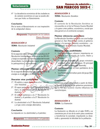 Examen de admisión
 Solucionario
                                                      SAN MARCOS 2012-I
4º La decadencia económica de las ciudades es        RESOLUCIÓN 3
   de carácter económico en que se puede afir-       TEMA: Revolución Soviética
   mar que hubo un florecimiento.
                                                     Contexto
Conclusión                                           El contexto de la Revolución Soviética se
Por lo tanto el Renacimiento en una inspiración      circunscribe en el de la Primera Guerra Mundial
de la antigüedad clásica                             y la grave crisis política, económica y social que
                                                     ésta generó en el continente europeo.

       Respuesta: Inspiración en la cultura
                                                     Plantear referencias particulares




                                                                        om
                            Greco Romana
                                                     La Revolución Soviética se inicia con una huelga
                                                     general en San Petersburgo contra el gobierno
RESOLUCIÓN 2




                                                                  t.c
                                                     Zarista y la precaria situación económico – so-
TEMA: Revolución Industrial                          cial derivada de la Primera Guerra Mundial.




                                                           po
Contexto                                             Descartar otras posibilidades




                                                     gs
En la segunda mitad del siglo XIX se produce la 2ª   • Los bolcheviques cobraron importancia en
Revolución Industrial que se inició en los EE.UU.       octubre con el triunfo de Lenin, Stalin y
y luego se expandió a los demás países del mundo    o   Trotsky.
                                                 bl
desarrollado. La industria de mayor desarrollo es    • Los eseritas formaban un grupo minotario
                                                        asimilado a los mencheviques. El principal
                                            X.

la petroquímica y la automotriz.
                                                        líder eserita fue Alexander Kerensky.
                                     21


                                                     • Los monarquistas no eran partidarios de la
Plantear referencias particulares
                                                        revolución.
En la segunda Revolución Industrial la fuente de
                         LO




                                                     • Los Trotskistas formaban parte del grupo Bol-
energía es el petróleo y la electricidad.
                                                        chevique.
                        G




Descartar otras posibilidades                        Conclusión
                    I




1º. El carbón y vapor pertenecen a la 1º Revolu-     La primera etapa desarrollada a partir de febre-
                 .S




    ción Industrial.                                 ro motivó la formación de gobiernos provisiona-
2º. El vapor pertenece a la 1º Revolución Indus-     les en los que tuvieron mucha influencia los
            w




    trial y la electricidad a la 2º Revolución In-   mencheviques.
        w




    dustrial.
    w




3º. El carbón pertenece a la 1º Revolución In-                        Respuesta: Mencheviques
    dustrial y el petróleo a la 2º Revolución In-
    dustrial.
                                                     RESOLUCIÓN 4
4º. La electricidad a la 2º Revolución Industrial
                                                     TEMA: La Ilustración
    y el gas como energía alternativa.

                                                     Contexto
Conclusión                                           La Ilustración se difunde en el siglo XVIII y se
La repuesta es: La electricidad y el petróleo        caracteriza por el uso de la razón para cuestionar
                                                     y transformar la sociedad, impulsando su desa-
  Respuesta: La electricidad y el petróleo           rrollo y generando la felicidad de la población.



Academias Pamer                                                                             Pág. 30
 