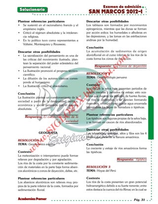 Examen de admisión
 Solucionario
                                                       SAN MARCOS 2012-I
Plantear referencias particulares                     Descartar otras posibilidades
• Se sustentó en el racionalismo francés y el         Los tablazos son formados por movimientos
   empirismo inglés.                                  epirogenicos, mientras que las dunas se forman
• Criticó el régimen absolutista y la intoleran-      por acción eolica; los humedales o albuferas en
   cia religiosa.                                     las depresiones, y las lomas en las estribaciones
• En lo político tuvo como representantes a           andinas por la humedad.
   Voltaire, Montesquieu y Rousseau.
                                                      Conclusión
Descartar otras posibilidades                         La acumulación de sedimentos de origen
• La sacralización del pensamiento es una de          aluviofluvial en el curso inferior de los ríos de la




                                                                          om
   las críticas del movimiento ilustrado, plan-       costa forma los conos de deyección.
   tean la separación del poder eclesiástico del
   pensamiento racional.                                     Respuesta: Los conos de deyección




                                                                   t.c
• La Ilustración promovió el progreso técnico-
   científico.                                        RESOLUCIÓN 2




                                                            po
• La difusión de los autores clásicos corres-         TEMA: Geomorfología peruana
   ponde al humanismo.



                                                      gs
• La Ilustración criticó el absolutismo.              Contexto
                                                      Los ríos de la selva baja presentan periodos de
Conclusión
                                                     ofuertes crecidas y periodos de estiaje; esto oca-
                                                  bl
La Ilustración plantea un cuestionamiento de la       siona que durante los periodos de fuertes lluvias,
                                                      los ríos se desbordan, o se desvían formando
                                             X.

sociedad a partir de la desigualdad política,
                                                      meandros, en cuyo curso queda agua encerrada
económica y social generada por el sistema
                                      21


                                                      formándose los lagos de herradura o tipishcas.
absolutista.

                                                      Plantear referencias particulares
                          LO




      Respuesta: El cuestionamiento de la             Las tipishcas son lagunas propias de la selva baja,
                                sociedad              y se forman en cauces de ríos abandonados.
                         G




                                                      Descartar otras posibilidades
                    I
                 .S




                 GEOGRAFÍA                            Las tahuampas, restingas, altos y filos son los 4
                                                      niveles que presenta la llanura amazónica.
             w




RESOLUCIÓN 1
TEMA: Geodinámica externa
        w




                                                      Conclusión
                                                      La creciente y estiaje de ríos amazónicos forma
    w




Contexto                                              las tipishcas.
La meteorización o intemperismo puede formar
relieves por degradación y por agradación.                                      Respuesta: Tipishca
Los ríos de la costa por la constante sedimenta-
ción de materiales en la parte baja forma abani-      RESOLUCIÓN 3
cos aluviónicos o conos de deyección, deltas, etc.    TEMA: Hoyas del Perú

Plantear referencias particulares                     Contexto
Los abanicos aluviónicos son relieves muy pro-        Los ríos de la costa presentan un gran potencial
pios de la parte inferior de la costa, formados por   hidroenergético debido a su fuerte torrente; entre
sedimentación fluvial.                                estos destaca la cuenca del río Rimac en la cual se


Academias Pamer                                                                                Pág. 31
 