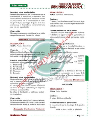 Examen de admisión
 Solucionario
                                                         SAN MARCOS 2012-I
Descartar otras posibilidades                           RESOLUCIÓN 4
Los factores productivos son los elementos que se       TEMA: Comercio Internacional
combinan en la producción; la estructura pro-
ductiva tiene que ver con las relaciones sociales       Contexto
de producción o con la concatenación de secto-          El Banco Central de Reserva del Perú es un órga-
res productivos; tecnología de punta es la más
                                                        no autónomo cuya finalidad es preservar la esta-
avanzada; y el desarrollo de competencia tiene
                                                        bilidad monetaria.
que ver con capacitación.

Conclusión                                              Plantear referencias particulares
El proceso que organiza y distribuye las activida-      Una de las funciones del Banco Central de Reser-




                                                                           om
des productivas es la división del trabajo.             va del Perú, es regular la moneda y el crédito, asi
                                                        mismo debe informar sobre las finanzas nacio-
            Respuesta: División del trabajo             nales.




                                                                     t.c
RESOLUCIÓN 3                                            Descartar otras posibilidades




                                                              po
TEMA: Proceso Económico                                 Expresar el valor de la Moneda Extranjera en
                                                        términos de la Moneda Nacional, se denomina



                                                        gs
Contexto                                                tipo de cambio.
El Proceso Económico, es el Conjunto de activi-        oExisten dos clases en el tipo de cambio:
dades económicas realizadas por el hombre, con
                                                    bl
la finalidad de satisfacer necesidades.
                                               X.

Plantear referencias particulares
                                       21



Las fases del proceso económico son:
A. Producción
                           LO




B. Circulación
C. Distribución                                         Conclusión
D. Consumo                                              Si el BCRP provoca la disminución del valor de
                                                                  ,
                          G




E. Inversión                                            su moneda en comparación con el precio de la
                                                        moneda de otro país, se denomina devaluación.
                     I
                  .S




Descartar otras posibilidades
El uso de bienes y servicios, no es la producción,                          Respuesta: Devaluación
             w




sino el consumo, mientras que la producción, es
         w




la creación de bienes y servicios.
                                                                          FILOSOFÍA
La circulación, es la fase del proceso económico,
    w




en donde se integran las familias y las empresas,
mediante un intercambio.                                RESOLUCIÓN 1
En la fase de distribución, se retribuye a los facto-   TEMA: Saber filosófico
res productivos.
                                                        Contexto
Conclusión                                              El origen del término filosofía
La remuneración a los trabajadores se produce en
la fase de distribución y la utilización de sus capa-   Plantear referencias particulares
cidades laborales ocurre en la fase de producción.      El conocimiento de la etimología de la palabra
                                                        filosofía:
    Respuesta: Distribución y Producción                          philos = amor; sophía = sabiduría


Academias Pamer                                                                                 Pág. 33
 