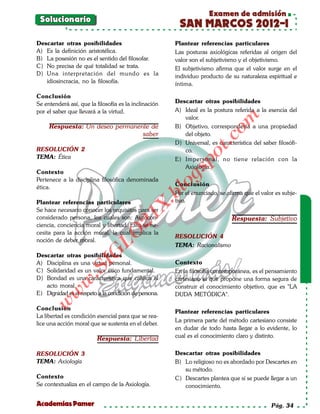 Examen de admisión
 Solucionario
                                                        SAN MARCOS 2012-I
Descartar otras posibilidades                          Plantear referencias particulares
A) Es la definición aristotélica.                      Las posturas axiológicas referidas al origen del
B) La posesión no es el sentido del filosofar.         valor son el subjetivismo y el objetivismo.
C) No precisa de qué totalidad se trata.               El subjetivismo afirma que el valor surge en el
D) Una interpretación del mundo es la                  individuo producto de su naturaleza espiritual e
   idiosincracia, no la filosofía.                     íntima.

Conclusión
Se entenderá así, que la filosofía es la inclinación   Descartar otras posibilidades
por el saber que llevará a la virtud.                  A) Ideal es la postura referida a la esencia del
                                                          valor.




                                                                          om
     Respuesta: Un deseo permanente de                 B) Objetivo, correspondería a una propiedad
                                 saber                    del objeto.




                                                                    t.c
                                                       D) Universal, es característica del saber filosófi-
RESOLUCIÓN 2                                              co.




                                                             po
TEMA: Ética                                            E) Impersonal, no tiene relación con la
                                                          Axiología.



                                                       gs
Contexto
Pertenece a la disciplina filosófica denominada
ética.                                                oConclusión
                                                   bl
                                                       Por el enunciado, se afirma que el valor es subje-
Plantear referencias particulares                      tivo.
                                              X.

Se hace necesario conocer los requisitos para ser
                                       21


considerado persona, los cuales son: Autocon-                                 Respuesta: Subjetivo
ciencia, conciencia moral y libertad. Esto se ne-
cesita para la acción moral, la cual implica la
                          LO




                                                       RESOLUCIÓN 4
noción de deber moral.
                                                       TEMA: Racionalismo
                         G




Descartar otras posibilidades
A) Disciplina es una virtud personal.                  Contexto
                     I
                  .S




C) Solidaridad es un valor ético fundamental.          En la filosofía contemporánea, es el pensamiento
D) Bondad es una característica que califica al        cartesiano el que propone una forma segura de
             w




   acto moral.                                         construir el conocimiento objetivo, que es "LA
        w




E) Dignidad es el respeto a la condición de persona.   DUDA METÓDICA".
    w




Conclusión
                                                       Plantear referencias particulares
La libertad es condición esencial para que se rea-
                                                       La primera parte del método cartesiano consiste
lice una acción moral que se sustenta en el deber.
                                                       en dudar de todo hasta llegar a lo evidente, lo
                         Respuesta: Libertad           cual es el conocimiento claro y distinto.


RESOLUCIÓN 3                                           Descartar otras posibilidades
TEMA: Axiología                                        B) Lo religioso no es abordado por Descartes en
                                                          su método.
Contexto                                               C) Descartes plantea que sí se puede llegar a un
Se contextualiza en el campo de la Axiología.             conocimiento.


Academias Pamer                                                                                Pág. 34
 