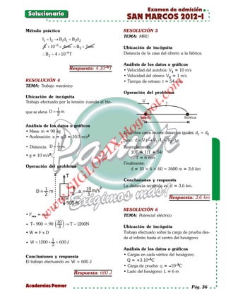 Examen de admisión
 Solucionario
                                                      SAN MARCOS 2012-I
Método práctico                                     RESOLUCIÓN 5
                                                    TEMA: MRU
         I1 = → B1d1 = d 2
            I2       B2
         5 × 10 –6 × 4cm B 2 × 5cm
                       =                            Ubicación de incógnita
        ∴ B 2 =4 × 10 T   –6                        Distancia de la casa del obrero a la fábrica.

                                                    Análisis de los datos o gráficos
                               Respuesta: 4.10–6T   • Velocidad del autobús: V1 = 10 m/s
                                                    • Velocidad del obrero: V2 = 1 m/s
RESOLUCIÓN 4                                        • Tiempo de retraso: t = 54 min




                                                                         om
TEMA: Trabajo mecánico
                                                    Operación del problema
Ubicación de incógnita




                                                                  t.c
Trabajo efectuado por la tensión cuando el blo-




                                                           po
                   1
que se eleva D =     m.
                   2




                                                    gs
Análisis de los datos o gráficos
• Masa: m = 90 kg                                  oEn ambos casos recorre distancias iguales: d1 = d2
                                                bl
• Aceleración: a = g/3 = 10/3 m/s2
                                                    pero: d = V.t → V1 ⋅ t1 = V2 ⋅ t 2
                                            X.

                1
• Distancia: D = m.                                 Reemplazando:
                2
                                                        10T = 1(T + 54)
                                       21


• g = 10 m/s 2
                                                          T = 6 min
                                                    Finalmente:
                            LO




Operación del problema
                                                        d = 10 × 6 × 60 = 3600 m = 3,6 km
                           G




                                                    Conclusiones y respuesta
                                                    La distancia recorrida es: d = 3,6 km.
                   I
                .S




                                                                                Respuesta: 3,6 km
              w
        w




                                                    RESOLUCIÓN 6
• Fres = ma
   w




                                                    TEMA: Potencial eléctrico

• T– 900 = 90   ( 10 ) → T =
                   3
                           1200N
                                                    Ubicación de incógnita
•W=FxD                                              Trabajo efectuado sobre la carga de prueba des-
                                                    de el infinito hasta el centro del hexágono
           1
• W 1200 × = 600 J
   =
           2
                                                    Análisis de los datos o gráficos
Conclusiones y respuesta                            • Cargas en cada vértice del hexágono:
El trabajo efectuando es: W = 600 J                   Q = +3.10–5C
                                                    • Carga de prueba: q = –10–3C
                                Respuesta: 600 J    • Lado del hexágono: L = 6 m


Academias Pamer                                                                            Pág. 36
 