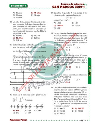 Examen de admisión
 Solucionario
                                                        SAN MARCOS 2012-I
    A) 40 años                B) 48 años               27. Se define el operador # en el campo de los
    C) 38 años                D) 62 años                   números reales mediante la relación
    E) 20 años                                                            x# = 2x – x2
                                                           Halle (6#+2#+4#)#.
24. Un cubo de madera de 2 m de arista es cor-
                                                           A) –960                B) –64
    tado en cubitos de 2,5 cm de arista. Los cu-
    bitos obtenidos son colocados en línea recta,          C) –1088               D) –1024
    juntos, uno a continuación de otro sobre un            E) –32
    plano horizontal, formando una fila. Halle la
    longitud de la fila.                               28. Un sapo se dirige dando saltos desde el punto




                                                                            om
    A) 256 km               B) 51,2 km                     A hacia el punto B, distantes entre sí 100 cm.
    C) 12,8 km              D) 128 km                      Si entre ambos puntos está el punto C a 12,5
    E) 5,12 km                                             cm de B, ¿con cuántos saltos llegará a C, si




                                                                     t.c
                                                           en cada salto avanza la mitad de la distancia
25. Se tiene tres reglas calibradas, de 48 cm cada         que le falta para llegar a B?




                                                               po
    una. La primera está calibrada con divisio-            A) 4             B) 6         C) 5
             4                                             D) 3             E) 2



                                                         gs
    nes de      cm; la segunda, con divisiones de
             21
     24                                      8           o
                                                       29. El cuadrado de un número primo "p" suma-
                                                      bl
         cm; y la tercera, con divisiones de cm.           do con el cuadrado del consecutivo a "p"
     35                                      7
    Si se hace coincidir las tres reglas en sus ex-        más 80, es un número de tres cifras, igual al
                                              X.

    tremos de calibración, ¿cuántas coinciden-             cuadrado de otro número primo. Halle la
                                       21


    cias de calibración hay en las tres reglas?            suma de cifras de "p".
                                                           A) 11          B) 10       C) 5
                           LO




                                                           D) 8           E) 9

                                                       30. ¿Cuál es la cifra de las unidades del número
                          G




                                                           M = 117314 × 314117?
                        I




                                                           A) 4             B) 8         C) 7
                     .S




                                                           D) 2             E) 6
              w
          w




    A) 13            B) 14        C) 4                 31. Una playa de estacionamiento, de forma rec-
                                                           tangular, tiene un área de 1200 m2 y puede
     w




    D) 12            E) 15
                                                           atender, diariamente, un máximo de 100 ve-
26. Sean a y b números reales positivos. Si                hículos entre autos y camiones. Si la región
                                                           rectangular reservada para cada auto es de
         2       2
     a  + b =
                2 , calcule:                               10 m2 y para cada camión es de 20m2, sien-
    b a
                                                       do la tarifa diaria de S/. 8.00 por auto y
                                                           S/. 15.00 por camión, ¿cuál sería la máxima
 a b a 2 b2 a 3 b3         a 50 b50                        recaudación diaria?
  + + 2 + 2 + 3 + 3 + ... + 50 + 50
 b a b   a   b   a         b    a                          A) S/. 800.00            B) S/. 940.00
    A) 100           B) 150       C) 200                   C) S/. 960.00            D) S/. 920.00
    D) 175           E) 120                                E) S/. 840.00


Academias Pamer                                                                               Pág. 5
 