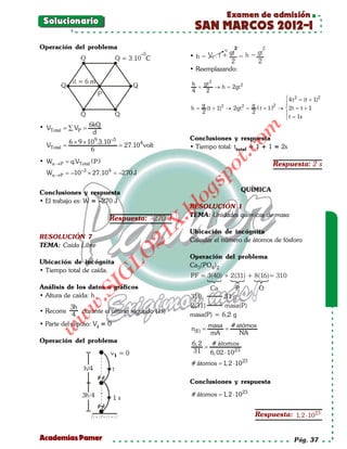 Examen de admisión
    Solucionario
                                                         SAN MARCOS 2012-I
   Operación del problema
                                                     •

                                                     • Reemplazando:

                                                      h     gt 2
                                                        =        → h= 2gt 2
                                                      4      2
                                                                                     4 t 2 (t + 1)2
                                                                                          =
                                                         g               g (     2  
                                                                 2     2
                                                      h = (t + 1) → 2gt = t + 1 ) →  2t =+ 1
                                                                                            t
                                                         2               2          
                                                                                     t = 1s
                6kQ
   • VTotal =VP =
            ∑




                                                                             om
                 d
                                                     Conclusiones y respuesta
               6 × 9 × 109.3.10 –5
=VTotal        = 27.10 4 volt                        • Tiempo total: ttotal = 1 + 1 = 2s
                        6




                                                                   t.c
   • Wα→ P = q.VTotal ( P )                                                            Respuesta: 2 s




                                                             po
                   –3         4
     Wα→ P =–10         × 27.10 =–270 J




                                                      gs
   Conclusiones y respuesta                                                  QUÍMICA
   • El trabajo es: W = –270 J                         o
                                                     RESOLUCIÓN 1
                                                    bl
                                                     TEMA: Unidades químicas de masa
                              Respuesta: –270 J
                                             X.

                                                     Ubicación de incógnita
                                          21


   RESOLUCIÓN 7                                      Calcular el número de átomos de fósforo
   TEMA: Caída Libre
                               LO




                                                     Operación del problema
   Ubicación de incógnita                            Ca3(PO4)2
   • Tiempo total de caída.
                              G




                                                      P = 3(40) + 2(31) + 8(16)= 310
                                                       .F
                        I




   Análisis de los datos o gráficos                           Ca    P            O
                     .S




   • Altura de caída: h                              310        31 g
                                                     2(31)      masa(P)
                w




               3h
   • Recorre       durante el último segundo (1s)
               4                                     masa(P) = 6,2 g
           w




   • Parte del reposo: Vi = 0                                masa # atómos
                                                     =
                                                     n(E)    =
       w




                                                             mA      NA
   Operación del problema                             6, 2   # átomos
                                                           =
                                                      31     6, 02 ⋅ 10 23
                                                      # átomos 1, 2 ⋅ 10 23
                                                            =

                                                     Conclusiones y respuesta

                                                      # átomos 1, 2 ⋅ 10 23
                                                            =


                                                                                Respuesta: 1, 2 ⋅ 10 23


   Academias Pamer                                                                           Pág. 37
 