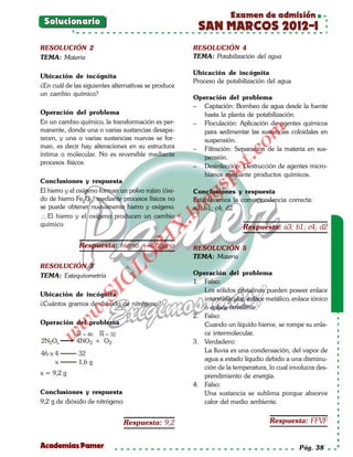 Examen de admisión
 Solucionario
                                                       SAN MARCOS 2012-I
RESOLUCIÓN 2                                          RESOLUCIÓN 4
TEMA: Materia                                         TEMA: Potabilización del agua

                                                      Ubicación de incógnita
Ubicación de incógnita
                                                      Proceso de potabilización del agua
¿En cuál de las siguientes alternativas se produce
un cambio químico?
                                                      Operación del problema
                                                      – Captación: Bombeo de agua desde la fuente
Operación del problema                                   hasta la planta de potabilización.
En un cambio químico, la transformación es per-       – Floculación: Aplicación de agentes químicos
manente, donde una o varias sustancias desapa-




                                                                         om
                                                         para sedimentar las sustancias coloidales en
recen, y una o varias sustancias nuevas se for-          suspensión.
man, es decir hay alteraciones en su estructura       – Filtración: Separación de la materia en sus-




                                                                  t.c
íntima o molecular. No es reversible mediante            pensión.
procesos físicos.
                                                      – Desinfección: Destrucción de agentes micro-




                                                            po
                                                         bianos mediante productos químicos.
Conclusiones y respuesta




                                                      gs
El hierro y el oxígeno forman un polvo rojizo (óxi-   Conclusiones y respuesta
do de hierro Fe2O3) mediante procesos físicos no      Establecemos la correspondencia correcta:
se puede obtener nuevamente hierro y oxígeno.        oa3; b1; c4; d2
                                                  bl
∴ El hierro y el oxígeno producen un cambio
                                             X.

químico                                                                 Respuesta: a3; b1; c4; d2
                                      21



              Respuesta: hierro + oxígeno             RESOLUCIÓN 5
                                                      TEMA: Materia
                          LO




RESOLUCIÓN 3
TEMA: Estequiometría                                  Operación del problema
                         G




                                                      1. Falso:
                                                         Los sólidos cristalinos pueden poseer enlace
                    I




Ubicación de incógnita
                 .S




                                                         intermolecular, enlace metálico, enlace iónico
¿Cuántos gramos de dióxido de nitrógeno?
                                                         o enlace covalente.
             w




                                                      2. Falso:
Operación del problema
         w




                                                         Cuando un líquido hierve, se rompe su enla-
                                                         ce intermolecular.
    w




             M = 46   M = 32
2N2Os        4NO2 + O2                                3. Verdadero:
46 x 4        32                                         La lluvia es una condensación, del vapor de
     x        1,6 g                                      agua a estado líqudio debido a una disminu-
                                                         ción de la temperatura, lo cual involucra des-
x = 9,2 g                                                prendimiento de energía.
                                                      4. Falso:
Conclusiones y respuesta                                 Una sustancia se sublima porque absorve
9,2 g de dióxido de nitrógeno                            calor del medio ambiente.


                                Respuesta: 9,2                                   Respuesta: FFVF


Academias Pamer                                                                             Pág. 38
 