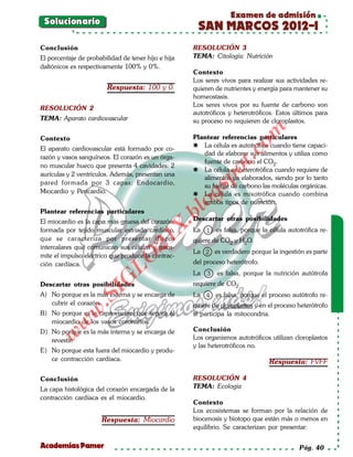 Examen de admisión
 Solucionario
                                                      SAN MARCOS 2012-I
Conclusión                                           RESOLUCIÓN 3
El porcentaje de probabilidad de tener hijo e hija   TEMA: Citología: Nutrición
daltónicos es respectivamente 100% y 0%.
                                                     Contexto
                                                     Los seres vivos para realizar sus actividades re-
                        Respuesta: 100 y 0.          quieren de nutrientes y energía para mantener su
                                                     homeostasis.
                                                     Los seres vivos por su fuente de carbono son
RESOLUCIÓN 2
                                                     autotróficos y heterotróficos. Estos últimos para
TEMA: Aparato cardiovascular                         su proceso no requieren de cloroplastos.




                                                                        om
Contexto                                             Plantear referencias particulares
                                                      La célula es autotrófica cuando tiene capaci-
El aparato cardiovascular está formado por co-




                                                                  t.c
                                                        dad de elaborar sus alimentos y utiliza como
razón y vasos sanguíneos. El corazón es un órga-
                                                        fuente de carbono el CO2.
no muscular hueco que presenta 4 cavidades: 2
                                                      La célula es heterotrófica cuando requiere de




                                                              po
aurículas y 2 ventrículos. Además, presentan una
                                                        alimentos ya elaborados, siendo por lo tanto
pared formada por 3 capas: Endocardio,                  su fuente de carbono las moléculas orgánicas.



                                                     gs
Miocardio y Pericardio.                               La célula es mixotrófica cuando combina
                                                    o   ambos tipos de nutrición.
                                                 bl
Plantear referencias particulares
El miocardio es la capa más gruesa del corazón,      Descartar otras posibilidades
                                            X.

formada por tejido muscular estríado cardíaco,       La 1 es falsa, porque la célula autotrófica re-
que se caracteriza por presentar discos
                                     21


                                                     quiere de CO2 y H2O.
intercalares que comunican sus células y trans-
                                                     La 2 es verdadero porque la ingestión es parte
mite el impulso eléctrico que produce la contrac-
                         LO




ción cardíaca.                                       del proceso heterótrofo.
                                                     La   3   es falsa, porque la nutrición autótrofa
                        G




Descartar otras posibilidades                        requiere de CO2.
                    I




A) No porque es la más externa y se encarga de       La 4 es falsa, porque el proceso autótrofo re-
                 .S




   cubrir el corazón.                                quiere de cloroplastos y en el proceso heterótrofo
            w




B) No porque es la capa visceral que separa al       sí participa la mitocondria.
   miocardio de los vasos coronarios.
        w




D) No porque es la más interna y se encarga de       Conclusión
    w




   revestir.                                         Los organismos autotróficos utilizan cloroplastos
                                                     y las heterotróficos no.
E) No porque esta fuera del miocardio y produ-
   ce contracción cardíaca.                                                      Respuesta: FVFF

Conclusión                                           RESOLUCIÓN 4
La capa histológica del corazón encargada de la      TEMA: Ecología
contracción cardíaca es el miocardio.
                                                     Contexto
                                                     Los ecosistemas se forman por la relación de
                      Respuesta: Miocardio           biocenosis y biotopo que están más o menos en
                                                     equilibrio. Se caracterizan por presentar:

Academias Pamer                                                                             Pág. 40
 