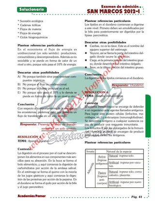 Examen de admisión
 Solucionario
                                                       SAN MARCOS 2012-I
* Sucesión ecológica                                  Plantear referencias particulares
* Cadenas tróficas                                    Los lípidos en el duodeno comienzan a digerirse
* Flujos de materia                                   a este nivel. Primero deben ser emulsificados por
                                                      la bilis para posteriormente ser digeridos por la
* Flujos de energía
                                                      lipasa pancreática.
* Ciclos biogeoquímicos
                                                      Descartar otras posibilidades
Plantear referencias particulares                      Cardias, no es la clave. Este es el nombre del
En el ecosistema el flujo de energía es                  agujero superior del estómago.
unidireccional (un solo sentido): productores,         Yeyuno, así se llama la parte del intestino del-
consumidores y descomponedores. Además es no             gado donde ocurre la absorción.




                                                                           om
reciclable y se pierde en forma de calor de un         Ciego, es la primera porción del intestino grue-
nivel a otro, porque solo pasa el 10% de energía.        so, donde desemboca el intestino delgado.




                                                                    t.c
                                                       Íleon, es la última porción del intestino grueso.
Descartar otras posibilidades
                                                      Conclusión




                                                             po
A) No porque también sirve para sintetizar com-
                                                      La digestión de los lípidos comienza en el duodeno.
   puestos orgánicos.



                                                      gs
B) No porque el flujo es unidireccional.                                      Respuesta: Duodeno.
D) No porque la fuente principal es el sol.
E) No porque solo pasa el 10% y lo demás se
                                                     oRESOLUCIÓN 6
                                                  bl
   pierde en forma de calor de un nivel a otro.       TEMA: Sistema inmunológico
                                             X.

Conclusión                                            Contexto
                                      21



                                                      El sistema inmunológico se encarga de defender
Con respecto al comportamiento de la energía en
                                                      a un organismo ante agentes llamados antígenos.
los ecosistemas, podemos decir que presenta un
                          LO




                                                      Para lograr esto existen células (linfocitos, ma-
flujo de transferencia en un solo sentido.            crófagos, etc.) y anticuerpos (inmunoglobulinas).
                                                      Se denomina antígeno a cualquier sustancia ca-
                         G




  Respuesta: Presenta un flujo de transfe-            paz de producir una respuesta inmunitaria.
                                                      Los linfocitos B son los encargados de la Inmuni-
                    I




               rencia en un solo sentido.
                 .S




                                                      dad Humoral, es decir, se encargan de producir
                                                      anticuerpos contra los antígenos.
RESOLUCIÓN 5
             w




TEMA: Aparato digestivo
        w




                                                      Plantear referencias particulares
    w




Contexto
                                                       Innata             Natural de la especie
La digestión es el proceso por el cual se descom-
ponen los alimentos en sus componentes más sen-                            Natural: ingresa solo.
cillos para su absorción. En la boca se forma el
                                                                            Artificial: ingresa por vacu-
bolo alimenticio, y aquí comienza la digestión de
                                                           rida




                                                                            nas.
carbohidratos por acción de la amilasa salival.
                                                        qui




En el estómago se forma el quimo con la mezcla                     Pasivo Natural: ingresa solo, como
                                                       Ad




de los jugos gástricos y aquí comienza la diges-                  (Ingresa calostro, placenta.
tión de las proteínas por acción de la pepsina. En                  anti-
el duodeno se forma el quilo por acción de la bilis               cuerpos) Artificial: ingresa por suero
y el jugo pancreático.                                                     fisiológico.


Academias Pamer                                                                                 Pág. 41
 