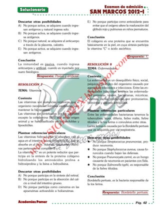 Examen de admisión
 Solucionario
                                                      SAN MARCOS 2012-I
Descartar otras posibilidades                        E) No porque participa como antioxidante para
A) No porque activa, se adquiere cuando ingre-          evitar que el oxígeno altere la maduración del
   san antígenos y natural ingresa solo.                glóbulo rojo y pulmones en niños prematuros.
B) No porque activa, se adquiere cuando ingre-
   sa antígenos.                                     Conclusión
C) No porque natural, se adquiere el anticuerpo      El colágeno es una proteína que se encuentra
   a través de la placenta, calostro.                básicamente en la piel, en cuya síntesis participa
E) No porque activa, se adquiere cuando ingre-       la vitamina "C" o ácido ascórbico.
   san antígenos.
                                                                                      Respuesta: C




                                                                        om
Conclusión
La inmunidad es pasiva, cuando ingresa               RESOLUCIÓN 8
anticuerpos y artificial, cuando es inyectado por    TEMA: Enfermedades




                                                                  t.c
suero fisiológico.
               Respuesta: Pasiva y artificial.       Contexto




                                                           po
                                                     La enfermedad es un desequilibrio físico, social,
RESOLUCIÓN 7                                         psíquico y biológico del organismo causado por



                                                     gs
                                                     agentes no infecciosos e infecciosos. Entre las en-
TEMA: Vitaminas                                      fermedades infecciosas tenemos las enfermeda-
                                                    odes priónicas, virales, bacterianas, micoticas.
                                                 bl
Contexto                                             Además, de las producidas por protozoarios,
                                            X.

Las vitaminas son sustancias orgánicas que el        helmintos y algunos artrópodos.
organismo necesita en mínimas cantidades para
                                     21



mantener la homeostasis.                             Plantear referencias particulares
Las vitaminas son sintetizados por los vegetales     Entre las enfermedades bacterianas tenemos la
                         LO




excepto la cobalamina (B12) que es de origen         tuberculósis, lepra, difteria, fiebre malta, fiebre
animal y se han clasificado en hidrosolubles y       tifoidea y la tos ferina o convulsiva entre otras.
liposolubles.                                        La tos ferina es causada por la Bordetella pertusis
                        G




                                                     que es adquirido por vía respiratoria.
                    I




Plantear referencias particulares
                 .S




Las vitaminas hidrosolubles se absorben con el       Descartar otras posibilidades
agua en el intestino grueso excepto la B12 que se
            w




                                                      No porque Streptococcus pneumoniae, pro-
absorbe en el ileon. Además, todas estas vitami-        duce neumonia.
        w




nas pertenecen al complejo B y C.                     No porque Staphylococcus aureus, causa fo-
    w




La vitamina "C" es un potente reductor que par-         runculos cuando bajan las defensas.
ticipa en la sintesis de la proteína colágeno         No porque Pneumocystis carinii, es un hongo
hidrolizando los aminoácidos prolina a                  causante de neumonía en pacientes con Sida.
hidroxiprolina y la lisina a hidroxilisina.           No porque Salmonella typhi, es responsable
                                                        de la fiebre tifoidea.
Descartar otras posibilidades
A) No porque participa en la sintesis del retinal.   Conclusión
B) No porque participa en la absorción del cal-      Bordetella pertusis, es la bacteria responsable de
   cio a nivel del intestino grueso.                 la tos ferina.
D) No porque participa como coenzima en las
   apoenzimas activandolo a holoenzimas.
                                                                 Respuesta: Bordetella pertusis.

Academias Pamer                                                                              Pág. 42
 