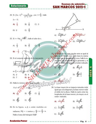 Examen de admisión
 Solucionario
                                                                    SAN MARCOS 2012-I
                       3x          3              1
32. Si ( 3x – 1)            =            , con x ≠ , halle
                                  –3
                                3 x–9 –2          3

    (x – 1).

           1                               1
    A)                           B)                      C) 3
           3                               9

                                           4
    D) 2                         E)
                                           3
                                                                            r 2Ctga 2                  r 2Ctg2a 2
                                                                       A)          m              B)           m




                                                                                         om
                                                                                2                          2
33. Si x = log         1   3 3 81 , halle el valor de x.
                       3                                                    3r 2Tg2a 2                 r 2Ctg2a 2
                                                                                    m                          m




                                                                                  t.c
                                                                       C)                         D)
                                                                                2                          4
          7                                3                  4
    A)                           B)                      C)




                                                                            po
          3                                7                  3             3r 2Tg2a 2
                                                                       E)           m
                                                                                4
               7                               4



                                                                       gs
    D) –                         E) –
               3                               3
                                                                   37. Si el área de un cono circular recto es igual al
                                                                     o área de un círculo cuyo radio tiene la misma
                                                                  bl
34. Si el conjunto solución de la inecuación                           longitud que la generatriz del cono, halle la ra-
                                                                       zón entre las longitudes de la generatriz y el
                                                                  X.

     (   ( x + 1) 2 – 3         )( x   3
                                           +8   )                      radio de la base del cono, en el orden indicado.
                                                              21


                   2
                                                    ≥0
               x –2 x +4                                                     5                           5 +2
                                                                       A)                         B)
                                                                             2                            3
                                            LO




    es    –∞ , a ] ∪ [ b, + ∞ , halle (b – a).
                                                                                                         5 +1
    A) 2                         B) 4                    C) 5          C)     5 +1                D)
                                           G




                                                                                                         5 −1
    D) 7                         E) 6
                                I




                                                                              5 +1
                             .S




                                                                       E)
35. Halle le mínimo valor de la función                                        2
                       w




                       2 – 4x
 f (x)
= 8 3x                            , x ∈                           38. La base mayor de un trapecio isósceles mide
            w




                                                                       igual que una diagonal y la base menor mide
     w




           1                                2                 1        el doble de la altura. Halle la razón entre las
    A)                           B)                      C)            longitudes de la base menor y la mayor; en el
          16                               8                  8
                                                                       orden indicado.
            2                               2
    D)                           E)                                         −1 + 7                     2+ 7
           16                              4                           A)                         B)
                                                                               2                         6

36. En la figura, α, β, x están medidos en                                  7−4 2                      7−2 7
                                                                       C)                         D)
                                                                              2                          2
                                  α     β
    radianes; PQ = r metros y        +x+ =a.
                                  2     2
                                                                            2+ 6
    Halle el área del triángulo OQP.                                   E)
                                                                              6


Academias Pamer                                                                                             Pág. 6
 