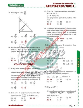 Examen de admisión
 Solucionario
                                                        SAN MARCOS 2012-I
                                                      43. Si x; y; z; ... es una progresión aritmética y
39. En la figura, halle DC .                              x – 4; x; x + 2; ...
                        BD
                                                          y + 1; 3y; 9y – 6; ...
                                                          son progresiones geométricas, halle el valor
                                                          de z.
                                                          A) 10              B) 12        C) 14
                                                          D) 8               E) 16

                                                      44. Si la media geométrica de dos números posi-
                                                          tivos es igual a tres veces la media armónica




                                                                               om
                                                          de los mismos, halle la suma de los cuadra-
                                                          dos de las razones que se obtiene con los dos
          3                 3           6




                                                                       t.c
    A)                B)           C)                     números positivos.
          2                3            2
                                                          A) 1294           B) 1154 C) 1024




                                                                po
           2               6                              D) 576            E) 784
    D)                E)
          2                3



                                                        gs
                                                      45. Si el siguiente sistema de ecuaciones tiene
40. En una recta, se ubican los puntos consecu-           solución única.
    tivos P Q, R y S. Si PQ = a; PR = m; PS = b
           ,
                                                        o
                                                     bl
                                                            x + ky + z =3
    y QR = RS, halle una raíz de la ecuación:              
                                                            kx + y + kz =
                                                                         2
                                             X.

                      b+a    m−a                            – ky + z =1
               x2 +       x+     =0                                     –
                       m     b−m
                                        21



    A) 1              B) 2     C) –2                      halle los valores reales de k.
    D) –1             E) 3                                                               B) k ∈ – {1}
                            LO




                                                          A) k ∈

         CONOCIMIENTOS                                    C) k ∈ – {–1}                 D) k ∈  – {0}
                           G




                                                          E) k ∈  – {±1}
41. Si A y B son puntos en la recta numérica co-
                         I
                      .S




                                    3     15          46. Si los puntos (0,0) y (1,–9) pertenecen a la
    rrespondientes a los números        y     res-
                                   13     52              gráfica de la función cuadrática:
               w




    pectivamente, halle el mayor número que le
         w




                                                                                2
    corresponde a un punto sobre la recta, cuya            f ( x ) = m ( x – 2 ) – p , halle m + p.
    distancia a A es la mitad de su distancia a B.
     w




                                                          A) 15               B) 10           C) 16
         9                  3           7                 D) 12               E) 18
    A)                B)           C)
         52                10           26
         8                 1                          47. Si p, q, r ∈ +, y
    D)                E)
         26                4
                                                                       1             1               1
                                                           E=                 +               +                +1
42. Si la suma de los complementos aritméticos                  logr ( pq) + 1 logq ( pr ) + 1 logp ( qr ) + 1
    de los números xy, yx es 79. halle x + y.
                                            .             halle el valor de E.
    A) 10             B) 9         C) 11                  A) 1             B) 1,5             C) 3/5
    D) 12             E) 13                               D) 2             E) 3


Academias Pamer                                                                                     Pág. 7
 