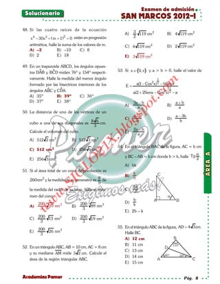 Examen de admisión
 Solucionario
                                                        SAN MARCOS 2012-I
48. Si las cuatro raíces de la ecuación
                                                                3                         B) 4 119 cm 2
                                                           A)     119 cm 2
      4         2
    x – 30x + ( m + 1) =
                              2
                       0 están en progresión                    2

    aritmética, halle la suma de los valores de m.         C) 6 119 cm 2                  D) 2 119 cm 2
    A) –2            B) –10        C) 8
    D) 2             E) 18                                 E) 3 119 cm 2

49. En un trapezoide ABCD, los ángulos opues-
               
    tos DAB y BCD miden 76º y 154º respecti-           53. Si x ∈ 0, π     y a > b > 0, halle el valor de
    vamente. Halle la medida del menor ángulo                                      1




                                                                                om
                                                                                2
    formado por las bisectrices interiores de los                   a(1 − Cos   x) 2   − bSenx
                                                           E=
                   
    ángulos ABC y CDA.                                          a(2 + 2Senx − Cos 2x) 2 − a
                                                                                           1




                                                                       t.c
    A) 35º        B) 39º         C) 36º
    D) 37º        E) 38º                                        3a − b                           a+b
                                                           A)                             B)




                                                                po
                                                                  a                               a
50. La distancia de uno de los vértices de un
                                                                a−b                              a − 3b



                                                         gs
                                                           C)                             D)
                                            8 6                  a                                  b
    cubo a una de sus diagonales es             cm.
                                             3           o      2a − b
                                                      bl
    Calcule el volumen del cubo.                           E)
                                                                  a
    A) 512 2 cm 3                 B) 512 3 cm 3
                                                  X.

                                                       54. En el triángulo BAC de la figura, AC = b cm
                                          21


    C) 512 cm3                    D) 256 6 cm 3
                                                                                                            α
                                                           y BC – AB = k cm donde b > k, halle Tg             .
    E) 256 3 cm 3                                                                                           2
                                   LO




                                                           A) bk
51. Si el área total de un cono de revolución es
                                                                k
                                  G




                                                           B)
                                                                b
    260πm 2 y la medida de su generatriz es 8 de
                         I




                                            5
                      .S




                                                                bk
    la medida del radio de su base, halle el volu-         C)
                                                                2
                w




    men del cono.
                                                                b
          w




          200                          200                 D)
    A)        39 πm 3             B)       89 πm 3              k
     w




           3                            3
                                                           E) 2b – k
          200
    C)        13 πm 3             D) 200 19 πm 3
           3                          3
                                                       55. En el triángulo ABC de la figura, AD = 4 3cm.
          200
    E)              26 πm 3                                Halle BC.
           3
                                                           A) 12 cm
                                                           B) 11 cm
52. En un triángulo ABC, AB = 10 cm, AC = 8 cm
                                                           C) 13 cm
    y su mediana AM mide 3 2 cm . Calcule el
                                                           D) 14 cm
    área de la región triangular ABC.
                                                           E) 15 cm


Academias Pamer                                                                                        Pág. 8
 