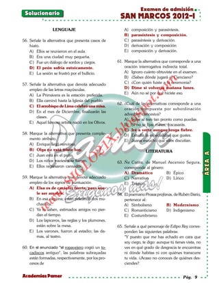 Examen de admisión
 Solucionario
                                                      SAN MARCOS 2012-I
                 LENGUAJE                                A)   composición y parasíntesis.
                                                         B)   parasíntesis y composición.
56. Señale la alternativa que presenta casos de          C)   parasíntesis y derivación.
    hiato.                                               D)   derivación y composición
    A) Ellos se reunieron en el aula.                    E)   composición y derivación.
    B) Era una ciudad muy pequeña.
    C) Fue un diálogo de sordos y ciegos.            61. Marque la alternativa que corresponde a una
    D) El peón sufría estoicamente.                      oración interrogativa indirecta total.
    E) La sesión se frustró por el bullicio.             A) Ignoro cuánto obtuviste en el examen.
                                                         B) ¿Sabes dónde jugará el Cienciano?




                                                                          om
57. Señale la alternativa que denota adecuado            C) ¿Con quién fuiste a la ceremonia?
    empleo de las letras mayúsculas.                     D) Dime si volverás mañana lunes.
                                                         E) Aún no sé por qué hiciste eso.




                                                                   t.c
    A) La Primavera es la estación preferida.
    B) Ella caminó hasta la Iglesia del pueblo.
                                                     62. ¿Cuál de las alternativas corresponde a una




                                                              po
    C) El arzobispo de Lima celebró una misa.
                                                         oración compuesta por subordinación
    D) En el mes de Diciembre, finalizarán las
                                                         adverbial concesiva?



                                                       gs
       clases.
                                                         A) Sube al tren tan pronto como puedas.
    E) Aquel famoso artista nació en los Olivos.
                                                         B) Si no te fijas metas, fracasarás.
                                                       o C) Iré a verte aunque tenga fiebre.
                                                    bl
58. Marque la alternativa que presenta comple-           D) Estudia la especialidad que gustes.
    mento atributo.
                                            X.

                                                         E) Juana escuchó que ellos discutían.
    A) Enrique llegó nervioso.
                                      21


    B) Olga no está triste hoy.                                      LITERATURA
    C) Juan está en el patio.
                          LO




    D) Los niños traviesos se fueron.                63. Ña Catita, de Manuel Ascensio Segura,
    E) Ellos regresaron cansados.                        corresponde al género:
                                                         A) Dramático
                         G




                                                                                B) Épico
59. Marque la alternativa que denota adecuado            C) Narrativo           D) Lírico
                     I




    empleo de los signos de puntuación.                  E) Trágico
                  .S




    A) Elsa es de carácter fuerte, pero sue-
              w




       le ser amable.                                64. El poemario Prosas profanas, de Rubén Darío,
    B) En esa esquina; están peleando dos mu-            pertenece al:
         w




       chachos.                                          A) Simbolismo           B) Modernismo
     w




    C) Ya lo saben, estimados amigos no pier-            C) Romanticismo         D) Indigenismo
       dan el tiempo.                                    E) Costumbrismo
    D) Los lapiceros, las reglas y los plumones,
       están sobre la mesa.                          65. Señale a qué personaje de Edipo Rey corres-
    E) Los varones, fueron al estadio; las da-           ponden las siguientes palabras:
       mas, al teatro.                                   "Y puesto que me has echado en cara que
                                                         soy ciego, te digo: aunque tú tienes vista, no
60. En el enunciado "el ropavejero cogió un to-          ves en qué grado de desgracia te encuentras
    cadiscos antiguo", las palabras subrayadas           ni dónde habitas ni con quiénes transcurre
    están formadas, respectivamente, por los pro-        tu vida. ¿Acaso no conoces de quiénes des-
    cesos de                                             ciendes?


Academias Pamer                                                                             Pág. 9
 