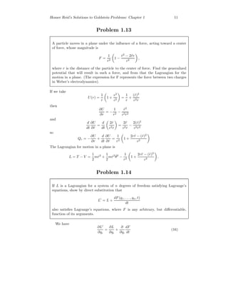 Homer Reid’s Solutions to Goldstein Problems: Chapter 1 11
Problem 1.13
A particle moves in a plane under the inﬂuence of a force, acting toward a center
of force, whose magnitude is
F =
1
r2
1 −
˙r2
− 2¨rr
c2
,
where r is the distance of the particle to the center of force. Find the generalized
potential that will result in such a force, and from that the Lagrangian for the
motion in a plane. (The expression for F represents the force between two charges
in Weber’s electrodynamics).
If we take
U(r) =
1
r
1 +
v2
c2
=
1
r
+
( ˙r)2
c2r
then
∂U
∂r
= −
1
r2
−
˙r2
c2r2
and
d
dt
∂U
∂ ˙r
=
d
dt
2 ˙r
c2r
=
2¨r
c2r
−
2( ˙r)2
c2r2
so
Qr = −
∂U
∂r
+
d
dt
∂U
∂ ˙r
=
1
r2
1 +
2r¨r − ( ˙r)2
c2
The Lagrangian for motion in a plane is
L = T − V =
1
2
m ˙r2
+
1
2
m ˙r2 ˙θ2
−
1
r2
1 +
2r¨r − ( ˙r)2
c2
.
Problem 1.14
If L is a Lagrangian for a system of n degrees of freedom satisfying Lagrange’s
equations, show by direct substitution that
L = L +
dF(q1, . . . , qn, t)
dt
also satisﬁes Lagrange’s equations, where F is any arbitrary, but diﬀerentiable,
function of its arguments.
We have
∂L
∂qi
=
∂L
∂qi
+
∂
∂qi
dF
dt
(16)
 