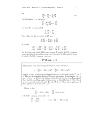 Homer Reid’s Solutions to Goldstein Problems: Chapter 1 12
and
∂L
∂ ˙qi
=
∂L
∂ ˙qi
+
∂
∂ ˙qi
dF
dt
. (17)
For the function F we may write
dF
dt
=
i
∂F
∂qi
˙qi +
∂F
∂t
and from this we may read oﬀ
∂
∂ ˙qi
dF
dt
=
∂F
∂qi
.
Then taking the time derivative of (17) gives
d
dt
∂L
∂ ˙qi
=
d
dt
∂L
∂ ˙qi
+
d
dt
∂F
∂qi
so we have
∂L
∂qi
−
d
dt
∂L
∂ ˙qi
=
∂L
∂qi
−
d
dt
∂L
∂ ˙qi
+
∂
∂qi
dF
dt
−
d
dt
∂F
∂qi
.
The ﬁrst two terms on the RHS cancel because L satisﬁes the Euler-Lagrange
equations, while the second two terms cancel because F is diﬀerentiable. Hence
L satisﬁes the Euler-Lagrange equations.
Problem 1.16
A Lagrangian for a particular physical system can be written as
L =
m
2
(a ˙x2
+ 2b ˙x ˙y + c ˙y2
) −
K
2
(ax2
+ 2bxy + cy2
),
where a, b, and c are arbitrary constants but subject to the condition that b2
−ac =
0. What are the equations of motion? Examine particularly the two cases a = 0 = c
and b = 0, c = −a. What is the physical system described by the above Lagrangian?
Show that the usual Lagrangian for this system as deﬁned by Eq. (1-56) is related
to L by a point transformation (cf. Exercise 15 above). What is the signiﬁcance of
the condition on the value of b2
− ac?
Clearly we have
∂L
∂x
= −Kax − Kby
∂L
∂ ˙x
= ma ˙x + mb ˙y
so the Euler-Lagrange equation for x is
∂L
∂x
=
d
dt
∂L
∂ ˙x
→ m(a¨x + b¨y) = −K(ax + by).
 