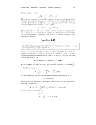 Homer Reid’s Solutions to Goldstein Problems: Chapter 1 13
Similarly, for y we obtain
m(b¨y + c¨y) = −K(bx + cy).
These are the equations of motion for a particle of mass m undergoing simple
harmonic motion in two dimensions, as if bound by two springs of spring con-
stant K. Normally we would express the Lagrangian in unravelled form, by
transforming to new coordinates u1 and u2 with
u1 = ax + by u2 = bx + cy.
The condition b2
− ac = 0 is the condition that the coordinate transformation
not be degenerate, i.e. that there are actually two distinct dimensions in which
the particle experiences a restoring force. If b2
= ac then we have just a one-
dimensional problem.
Problem 1.17
Obtain the Lagrangian equations of motion for a spherical pendulum, i.e. a mass
point suspended by a rigid weightless rod.
Let m and L be the mass of the particle and the length of the rod. Since the
particle is constrained to move on the surface of a sphere of radius L, we may
parameterize its position by the angles θ and ϕ, in terms of which the particle’s
position and velocity are
x = L (sin θ cos ϕi + sin θ sin ϕj + cos θk)
v = L (cos θ cos ϕ ˙θ − sin θ sin ϕ ˙ϕ)i + (cos θ sin ϕ ˙θ + sin θ cos ϕ ˙ϕ)j − (sin θ ˙θk) .
so the kinetic energy is
T =
1
2
mv2
=
mL2
2
˙θ2
+
mL2
2
sin2
θ ˙ϕ2
.
On the other hand, the gravitational potential energy depends only on θ :
V = −mgL cosθ
where we take the potential at the height of the fulcrum as the zero of potential.
Then the Lagrangian is
L = T − V =
1
2
mL2 ˙θ2
+
1
2
mL2
sin2
θ ˙ϕ2
+ mgL cosθ
and the equations of motion are
¨ϕ = 0
¨θ = −
g
L
− ˙ϕ2
cos θ sin θ.
 