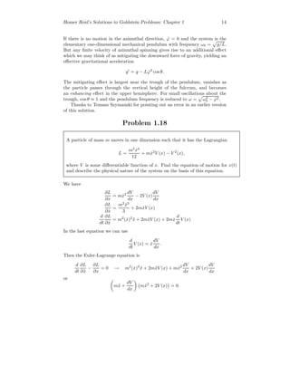 Homer Reid’s Solutions to Goldstein Problems: Chapter 1 14
If there is no motion in the azimuthal direction, ˙ϕ = 0 and the system is the
elementary one-dimensional mechanical pendulum with frequency ω0 = g/L.
But any ﬁnite velocity of azimuthal spinning gives rise to an additional eﬀect
which we may think of as mitigating the downward force of gravity, yielding an
eﬀective gravitational acceleration
g = g − L ˙ϕ2
cos θ.
The mitigating eﬀect is largest near the trough of the pendulum, vanishes as
the particle passes through the vertical height of the fulcrum, and becomes
an enhancing eﬀect in the upper hemisphere. For small oscillations about the
trough, cos θ ≈ 1 and the pendulum frequency is reduced to ω = ω2
0 − ˙ϕ2.
Thanks to Tomasz Szymanski for pointing out an error in an earlier version
of this solution.
Problem 1.18
A particle of mass m moves in one dimension such that it has the Lagrangian
L =
m2
˙x4
12
+ m ˙x2
V (x) − V 2
(x),
where V is some diﬀerentiable function of x. Find the equation of motion for x(t)
and describe the physical nature of the system on the basis of this equation.
We have
∂L
∂x
= m ˙x2 dV
dx
− 2V (x)
dV
dx
∂L
∂ ˙x
=
m2
˙x3
3
+ 2m ˙xV (x)
d
dt
∂L
∂ ˙x
= m2
( ˙x)2
¨x + 2m¨xV (x) + 2m ˙x
d
dt
V (x)
In the last equation we can use
d
dt
V (x) = ˙x
dV
dx
.
Then the Euler-Lagrange equation is
d
dt
∂L
∂ ˙x
−
∂L
∂x
= 0 → m2
( ˙x)2
¨x + 2m¨xV (x) + m ˙x2 dV
dx
+ 2V (x)
dV
dx
or
m¨x +
dV
dx
m ˙x2
+ 2V (x) = 0.
 