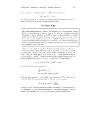 Homer Reid’s Solutions to Goldstein Problems: Chapter 1 15
If we identify F = −dV/dx and T = m ˙x2
/2, we may write this as
(F − m¨x)(T + V ) = 0
So, this is saying that, at all times, either the diﬀerence between F and ma is
zero, or the sum of kinetic and potential energy is zero.
Problem 1.19
Two mass points of mass m1 and m2 are connected by a string passing through
a hole in a smooth table so that m1 rests on the table and m2 hangs suspended.
Assuming m2 moves only in a vertical line, what are the generalized coordinates
for the system? Write down the Lagrange equations for the system and, if possible,
discuss the physical signiﬁcance any of them might have. Reduce the problem to a
single second-order diﬀerential equation and obtain a ﬁrst integral of the equation.
What is its physical signiﬁcance? (Consider the motion only so long as neither m1
nor m2 passes through the hole).
Let d be the height of m2 above its lowest possible position, so that d =
0 when the string is fully extended beneath the table and m1 is just about
to fall through the hole. Also, let θ be the angular coordinate of m1 on the
table. Then the kinetic energy of m2 is just m2
˙d2
/2, while the kinetic energy
of m1 is m1
˙d2
/2 + m1d2 ˙θ2
/2, and the potential energy of the system is just the
gravitational potential energy of m2, U = m2gd. Then the Lagrangian is
L =
1
2
(m1 + m2) ˙d2
+
1
2
m1d2 ˙θ2
− m2gd
and the Euler-Lagrange equations are
d
dt
(m1d2 ˙θ) = 0
(m1 + m2) ¨d = −m2g + m1d ˙θ2
From the ﬁrst equation we can identify a ﬁrst integral, m1d2 ˙θ = l where l is a
constant. With this we can substitute for ˙θ in the second equation:
(m1 + m2) ¨d = −m2g +
l2
m1d3
Because the sign of the two terms on the RHS is diﬀerent, this is saying that, if
l is big enough (if m1 is spinning fast enough), the centrifugal force of m1 can
balance the downward pull of m2, and the system can be in equilibrium.
 