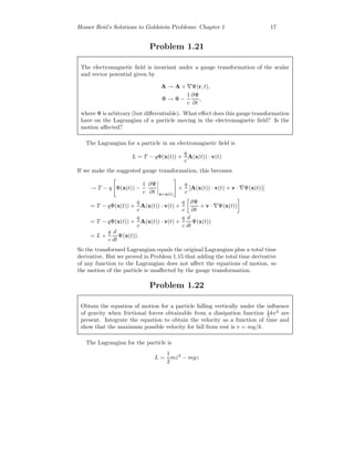 Homer Reid’s Solutions to Goldstein Problems: Chapter 1 17
Problem 1.21
The electromagnetic ﬁeld is invariant under a gauge transformation of the scalar
and vector potential given by
A → A + Ψ(r, t),
Φ → Φ −
1
c
∂Ψ
∂t
,
where Ψ is arbitrary (but diﬀerentiable). What eﬀect does this gauge transformation
have on the Lagrangian of a particle moving in the electromagnetic ﬁeld? Is the
motion aﬀected?
The Lagrangian for a particle in an electromagnetic ﬁeld is
L = T − qΦ(x(t)) +
q
c
A(x(t)) · v(t)
If we make the suggested gauge transformation, this becomes
→ T − q Φ(x(t)) −
1
c
∂Ψ
∂t x=x(t)
+
q
c
[A(x(t)) · v(t) + v · Ψ(x(t))]
= T − qΦ(x(t)) +
q
c
A(x(t)) · v(t) +
q
c
∂Ψ
∂t
+ v · Ψ(x(t))
= T − qΦ(x(t)) +
q
c
A(x(t)) · v(t) +
q
c
d
dt
Ψ(x(t))
= L +
q
c
d
dt
Ψ(x(t)).
So the transformed Lagrangian equals the original Lagrangian plus a total time
derivative. But we proved in Problem 1.15 that adding the total time derivative
of any function to the Lagrangian does not aﬀect the equations of motion, so
the motion of the particle is unaﬀected by the gauge transformation.
Problem 1.22
Obtain the equation of motion for a particle falling vertically under the inﬂuence
of gravity when frictional forces obtainable from a dissipation function 1
2 kv2
are
present. Integrate the equation to obtain the velocity as a function of time and
show that the maximum possible velocity for fall from rest is v = mg/k.
The Lagrangian for the particle is
L =
1
2
m ˙z2
− mgz
 