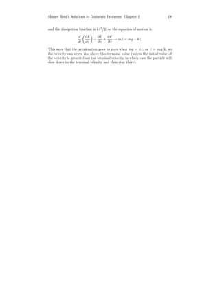 Homer Reid’s Solutions to Goldstein Problems: Chapter 1 18
and the dissipation function is k ˙z2
/2, so the equation of motion is
d
dt
∂L
∂ ˙z
−
∂L
∂z
+
∂F
∂ ˙z
→ m¨z = mg − k ˙z.
This says that the acceleration goes to zero when mg = k ˙z, or ˙z = mg/k, so
the velocity can never rise above this terminal value (unless the initial value of
the velocity is greater than the terminal velocity, in which case the particle will
slow down to the terminal velocity and then stay there).
 