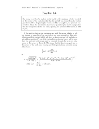 Homer Reid’s Solutions to Goldstein Problems: Chapter 1 2
Problem 1.2
The escape velocity of a particle on the earth is the minimum velocity required
at the surface of the earth in order that the particle can escape from the earth’s
gravitational ﬁeld. Neglecting the resistance of the atmosphere, the system is con-
servative. From the conservation theorem for potential plus kinetic energy show
that the escape velocity for the earth, ignoring the presence of the moon, is 6.95
mi/sec.
If the particle starts at the earth’s surface with the escape velocity, it will
just manage to break free of the earth’s ﬁeld and have nothing left. Thus after
it has escaped the earth’s ﬁeld it will have no kinetic energy left, and also no
potential energy since it’s out of the earth’s ﬁeld, so its total energy will be zero.
Since the particle’s total energy must be constant, it must also have zero total
energy at the surface of the earth. This means that the kinetic energy it has at
the surface of the earth must exactly cancel the gravitational potential energy
it has there:
1
2
mv2
e − G
mMR
RR
= 0
so
v =
2GMR
RR
=
2 · (6.67 · 1011
m3
kg−3
s−2
) · (5.98 · 1024
kg)
6.38 · 106 m
1/2
= 11.2 km/s ·
1 m
1.61 km
= 6.95 mi/s.
 