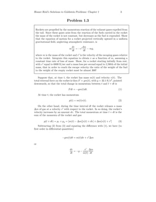 Homer Reid’s Solutions to Goldstein Problems: Chapter 1 3
Problem 1.3
Rockets are propelled by the momentum reaction of the exhaust gases expelled from
the tail. Since these gases arise from the reaction of the fuels carried in the rocket
the mass of the rocket is not constant, but decreases as the fuel is expended. Show
that the equation of motion for a rocket projected vertically upward in a uniform
gravitational ﬁeld, neglecting atmospheric resistance, is
m
dv
dt
= −v
dm
dt
− mg,
where m is the mass of the rocket and v is the velocity of the escaping gases relative
to the rocket. Integrate this equation to obtain v as a function of m, assuming a
constant time rate of loss of mass. Show, for a rocket starting initially from rest,
with v equal to 6800 ft/sec and a mass loss per second equal to 1/60th of the initial
mass, that in order to reach the escape velocity the ratio of the weight of the fuel
to the weight of the empty rocket must be almost 300!
Suppose that, at time t, the rocket has mass m(t) and velocity v(t). The
total external force on the rocket is then F = gm(t), with g = 32.1 ft/s2
, pointed
downwards, so that the total change in momentum between t and t + dt is
Fdt = −gm(t)dt. (1)
At time t, the rocket has momentum
p(t) = m(t)v(t). (2)
On the other hand, during the time interval dt the rocket releases a mass
∆m of gas at a velocity v with respect to the rocket. In so doing, the rocket’s
velocity increases by an amount dv. The total momentum at time t + dt is the
sum of the momenta of the rocket and gas:
p(t + dt) = pr + pg = [m(t) − ∆m][v(t) + dv] + ∆m[v(t) + v ] (3)
Subtracting (2) from (3) and equating the diﬀerence with (1), we have (to
ﬁrst order in diﬀerential quantities)
−gm(t)dt = m(t)dv + v ∆m
or
dv
dt
= −g −
v
m(t)
∆m
dt
 