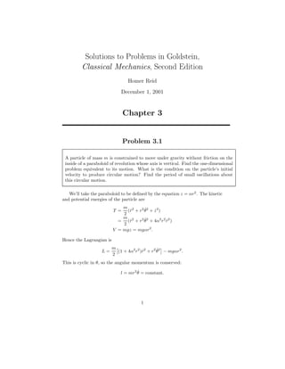 Solutions to Problems in Goldstein,
Classical Mechanics, Second Edition
Homer Reid
December 1, 2001
Chapter 3
Problem 3.1
A particle of mass m is constrained to move under gravity without friction on the
inside of a paraboloid of revolution whose axis is vertical. Find the one-dimensional
problem equivalent to its motion. What is the condition on the particle’s initial
velocity to produce circular motion? Find the period of small oscillations about
this circular motion.
We’ll take the paraboloid to be deﬁned by the equation z = αr2
. The kinetic
and potential energies of the particle are
T =
m
2
( ˙r2
+ r2 ˙θ2
+ ˙z2
)
=
m
2
( ˙r2
+ r2 ˙θ2
+ 4α2
r2
˙r2
)
V = mgz = mgαr2
.
Hence the Lagrangian is
L =
m
2
(1 + 4α2
r2
) ˙r2
+ r2 ˙θ2
− mgαr2
.
This is cyclic in θ, so the angular momentum is conserved:
l = mr2 ˙θ = constant.
1
 