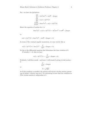 Homer Reid’s Solutions to Goldstein Problems: Chapter 3 2
For r we have the derivatives
∂L
∂r
= 4α2
mr ˙r2
+ mr ˙θ2
− 2mgαr
∂L
∂ ˙r
= m(1 + 4α2
r2
) ˙r
d
dt
∂L
∂ ˙r
= 8mα2
r ˙r2
+ m(1 + 4α2
r2
)¨r.
Hence the equation of motion for r is
8mα2
r ˙r2
+ m(1 + 4α2
r2
)¨r = 4α2
mr ˙r2
+ mr ˙θ2
− 2mgαr
or
m(1 + 4α2
r2
)¨r + 4mα2
r ˙r2
− mr ˙θ2
+ 2mgαr = 0.
In terms of the constant angular momentum, we may rewrite this as
m(1 + 4α2
r2
)¨r + 4mα2
r ˙r2
−
l2
mr3
+ 2mgαr = 0.
So this is the diﬀerential equation that determines the time evolution of r.
If initially ˙r = 0, then we have
m(1 + 4α2
r2
)¨r + −
l2
mr3
+ 2mgαr = 0.
Evidently, ¨r will then vanish—and hence ˙r will remain 0, giving circular motion—
if
l2
mr3
= 2mgαr
or
˙θ = 2gα.
So if this condition is satisﬁed, the particle will execute circular motion (assum-
ing its initial r velocity was zero). It’s interesting to note that the condition on
˙θ for circular motion is independent of r.
 