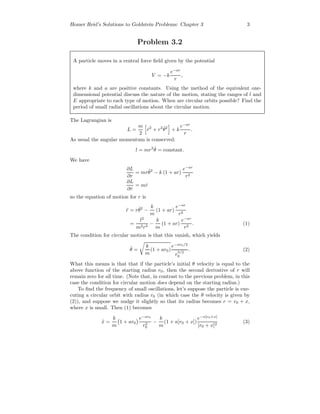 Homer Reid’s Solutions to Goldstein Problems: Chapter 3 3
Problem 3.2
A particle moves in a central force ﬁeld given by the potential
V = −k
e−ar
r
,
where k and a are positive constants. Using the method of the equivalent one-
dimensional potential discuss the nature of the motion, stating the ranges of l and
E appropriate to each type of motion. When are circular orbits possible? Find the
period of small radial oscillations about the circular motion.
The Lagrangian is
L =
m
2
˙r2
+ r2 ˙θ2
+ k
e−ar
r
.
As usual the angular momentum is conserved:
l = mr2 ˙θ = constant.
We have
∂L
∂r
= mr ˙θ2
− k (1 + ar)
e−ar
r2
∂L
∂ ˙r
= m ˙r
so the equation of motion for r is
¨r = r ˙θ2
−
k
m
(1 + ar)
e−ar
r2
=
l2
m2r3
−
k
m
(1 + ar)
e−ar
r2
. (1)
The condition for circular motion is that this vanish, which yields
˙θ =
k
m
(1 + ar0)
e−ar0/2
r
3/2
0
. (2)
What this means is that that if the particle’s initial θ velocity is equal to the
above function of the starting radius r0, then the second derivative of r will
remain zero for all time. (Note that, in contrast to the previous problem, in this
case the condition for circular motion does depend on the starting radius.)
To ﬁnd the frequency of small oscillations, let’s suppose the particle is exe-
cuting a circular orbit with radius r0 (in which case the θ velocity is given by
(2)), and suppose we nudge it slightly so that its radius becomes r = r0 + x,
where x is small. Then (1) becomes
¨x =
k
m
1 + ar0
e−ar0
r2
0
−
k
m
(1 + a[r0 + x])
e−a[r0+x]
[r0 + x]2
(3)
 