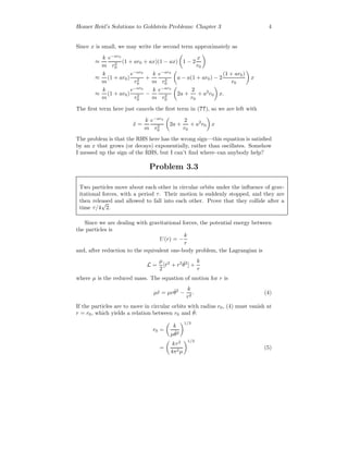 Homer Reid’s Solutions to Goldstein Problems: Chapter 3 4
Since x is small, we may write the second term approximately as
≈
k
m
e−ar0
r2
0
(1 + ar0 + ax)(1 − ax) 1 − 2
x
r0
≈
k
m
(1 + ar0)
e−ar0
r2
0
+
k
m
e−ar0
r2
0
a − a(1 + ar0) − 2
(1 + ar0)
r0
x
≈
k
m
(1 + ar0)
e−ar0
r2
0
−
k
m
e−ar0
r2
0
2a +
2
r0
+ a2
r0 x.
The ﬁrst term here just cancels the ﬁrst term in (??), so we are left with
¨x =
k
m
e−ar0
r2
0
2a +
2
r0
+ a2
r0 x
The problem is that the RHS here has the wrong sign—this equation is satisﬁed
by an x that grows (or decays) exponentially, rather than oscillates. Somehow
I messed up the sign of the RHS, but I can’t ﬁnd where–can anybody help?
Problem 3.3
Two particles move about each other in circular orbits under the inﬂuence of grav-
itational forces, with a period τ. Their motion is suddenly stopped, and they are
then released and allowed to fall into each other. Prove that they collide after a
time τ/4
√
2.
Since we are dealing with gravitational forces, the potential energy between
the particles is
U(r) = −
k
r
and, after reduction to the equivalent one-body problem, the Lagrangian is
L =
µ
2
[ ˙r2
+ r2 ˙θ2
] +
k
r
where µ is the reduced mass. The equation of motion for r is
µ¨r = µr ˙θ2
−
k
r2
. (4)
If the particles are to move in circular orbits with radius r0, (4) must vanish at
r = r0, which yields a relation between r0 and ˙θ:
r0 =
k
µ ˙θ2
1/3
=
kτ2
4π2µ
1/3
(5)
 