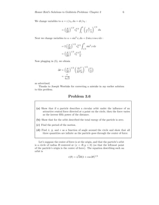 Homer Reid’s Solutions to Goldstein Problems: Chapter 3 6
We change variables to u = r/r0, du = dr/r0 :
=
µ
2k
1/2
r
3/2
0
0
1
u
1 − u
1/2
du
Next we change variables to u = sin2
x, du = 2 sin x cos x dx :
= 2
µ
2k
1/2
r
3/2
0
0
π/2
sin2
x dx
=
µ
2k
1/2
r
3/2
0
π
2
.
Now plugging in (5), we obtain
∆t =
µ
2k
1/2 kτ2
4π2µ
1/2
π
2
=
τ
4
√
2
as advertised.
Thanks to Joseph Westlake for correcting a mistake in my earlier solution
to this problem.
Problem 3.6
(a) Show that if a particle describes a circular orbit under the inﬂuence of an
attractive central force directed at a point on the circle, then the force varies
as the inverse ﬁfth power of the distance.
(b) Show that for the orbit described the total energy of the particle is zero.
(c) Find the period of the motion.
(d) Find ˙x, ˙y, and v as a function of angle around the circle and show that all
three quantities are inﬁnite as the particle goes through the center of force.
Let’s suppose the center of force is at the origin, and that the particle’s orbit
is a circle of radius R centered at (x = R, y = 0) (so that the leftmost point
of the particle’s origin is the center of force). The equation describing such an
orbit is
r(θ) =
√
2R(1 + cos 2θ)1/2
 