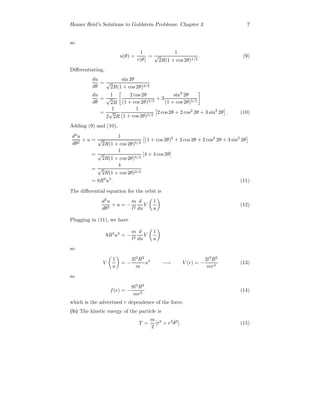 Homer Reid’s Solutions to Goldstein Problems: Chapter 3 7
so
u(θ) =
1
r(θ)
=
1
√
2R(1 + cos 2θ)1/2
. (9)
Diﬀerentiating,
du
dθ
=
sin 2θ
√
2R(1 + cos 2θ)3/2
du
dθ
=
1
√
2R
2 cos 2θ
(1 + cos 2θ)3/2
+ 3
sin2
2θ
(1 + cos 2θ)5/2
=
1
2
√
2R
1
(1 + cos 2θ)5/2
2 cos2θ + 2 cos2
2θ + 3 sin2
2θ . (10)
Adding (9) and (10),
d2
u
dθ2
+ u =
1
√
2R(1 + cos 2θ)5/2
(1 + cos 2θ)2
+ 2 cos2θ + 2 cos2
2θ + 3 sin2
2θ
=
1
√
2R(1 + cos 2θ)5/2
[4 + 4 cos 2θ]
=
4
√
2R(1 + cos 2θ)3/2
= 8R2
u3
. (11)
The diﬀerential equation for the orbit is
d2
u
dθ2
+ u = −
m
l2
d
du
V
1
u
(12)
Plugging in (11), we have
8R2
u3
= −
m
l2
d
du
V
1
u
so
V
1
u
= −
2l2
R2
m
u4
−→ V (r) = −
2l2
R2
mr4
(13)
so
f(r) = −
8l2
R2
mr5
(14)
which is the advertised r dependence of the force.
(b) The kinetic energy of the particle is
T =
m
2
[ ˙r2
+ r2 ˙θ2
]. (15)
 