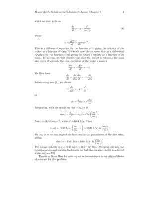 Homer Reid’s Solutions to Goldstein Problems: Chapter 1 4
which we may write as
dv
dt
= −g −
v
m(t)
γ (4)
where
γ =
∆m
dt
=
1
60
m0s−1
.
This is a diﬀerential equation for the function v(t) giving the velocity of the
rocket as a function of time. We would now like to recast this as a diﬀerential
equation for the function v(m) giving the rocket’s velocity as a function of its
mass. To do this, we ﬁrst observe that since the rocket is releasing the mass
∆m every dt seconds, the time derivative of the rocket’s mass is
dm
dt
= −
∆m
dt
= −γ.
We then have
dv
dt
=
dv
dm
dm
dt
= −γ
dv
dm
.
Substituting into (4), we obtain
−γ
dv
dm
= −g −
v
m
γ
or
dv =
g
γ
dm + v
dm
m
.
Integrating, with the condition that v(m0) = 0,
v(m) =
g
γ
(m − m0) + v ln
m
m0
.
Now, γ=(1/60)m0 s−1
, while v =-6800 ft/s. Then
v(m) = 1930 ft/s ·
m
m0
− 1 + 6800 ft/s · ln
m0
m
For m0 m we can neglect the ﬁrst term in the parentheses of the ﬁrst term,
giving
v(m) = −1930 ft/s + 6800 ft/s · ln
m0
m
.
The escape velocity is v = 6.95 mi/s = 36.7 · 103
ft/s. Plugging this into the
equation above and working backwards, we ﬁnd that escape velocity is achieved
when m0/m=293.
Thanks to Brian Hart for pointing out an inconsistency in my original choice
of notation for this problem.
 