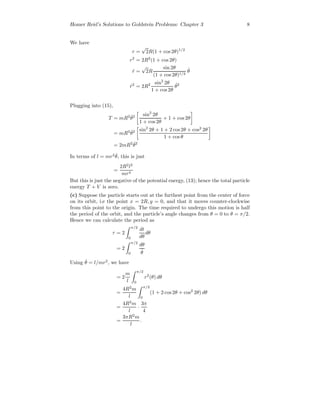 Homer Reid’s Solutions to Goldstein Problems: Chapter 3 8
We have
r =
√
2R(1 + cos 2θ)1/2
r2
= 2R2
(1 + cos 2θ)
˙r =
√
2R
sin 2θ
(1 + cos 2θ)1/2
˙θ
˙r2
= 2R2 sin2
2θ
1 + cos 2θ
˙θ2
Plugging into (15),
T = mR2 ˙θ2 sin2
2θ
1 + cos 2θ
+ 1 + cos 2θ
= mR2 ˙θ2 sin2
2θ + 1 + 2 cos2θ + cos2
2θ
1 + cos θ
= 2mR2 ˙θ2
In terms of l = mr2 ˙θ, this is just
=
2R2
l2
mr4
But this is just the negative of the potential energy, (13); hence the total particle
energy T + V is zero.
(c) Suppose the particle starts out at the furthest point from the center of force
on its orbit, i.e the point x = 2R, y = 0, and that it moves counter-clockwise
from this point to the origin. The time required to undergo this motion is half
the period of the orbit, and the particle’s angle changes from θ = 0 to θ = π/2.
Hence we can calculate the period as
τ = 2
π/2
0
dt
dθ
dθ
= 2
π/2
0
dθ
˙θ
Using ˙θ = l/mr2
, we have
= 2
m
l
π/2
0
r2
(θ) dθ
=
4R2
m
l
π/2
0
(1 + 2 cos2θ + cos2
2θ) dθ
=
4R2
m
l
·
3π
4
=
3πR2
m
l
.
 