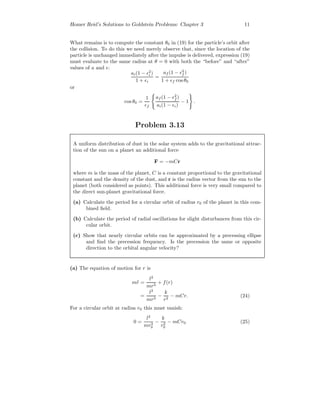 Homer Reid’s Solutions to Goldstein Problems: Chapter 3 11
What remains is to compute the constant θ0 in (19) for the particle’s orbit after
the collision. To do this we need merely observe that, since the location of the
particle is unchanged immediately after the impulse is delivered, expression (19)
must evaluate to the same radius at θ = 0 with both the “before” and “after”
values of a and :
ai(1 − 2
i )
1 + i
=
af (1 − 2
f )
1 + f cos θ0
or
cos θ0 =
1
f
af (1 − 2
f )
ai(1 − i)
− 1 .
Problem 3.13
A uniform distribution of dust in the solar system adds to the gravitational attrac-
tion of the sun on a planet an additional force
F = −mCr
where m is the mass of the planet, C is a constant proportional to the gravitational
constant and the density of the dust, and r is the radius vector from the sun to the
planet (both considered as points). This additional force is very small compared to
the direct sun-planet gravitational force.
(a) Calculate the period for a circular orbit of radius r0 of the planet in this com-
bined ﬁeld.
(b) Calculate the period of radial oscillations for slight disturbances from this cir-
cular orbit.
(c) Show that nearly circular orbits can be approximated by a precessing ellipse
and ﬁnd the precession frequency. Is the precession the same or opposite
direction to the orbital angular velocity?
(a) The equation of motion for r is
m¨r =
l2
mr3
+ f(r)
=
l2
mr3
−
k
r2
− mCr. (24)
For a circular orbit at radius r0 this must vanish:
0 =
l2
mr3
0
−
k
r2
0
− mCr0 (25)
 