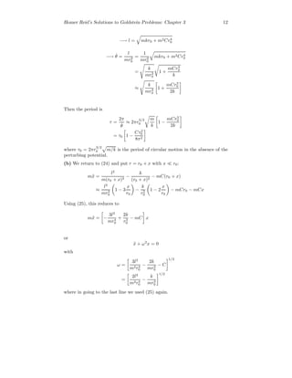Homer Reid’s Solutions to Goldstein Problems: Chapter 3 12
−→ l = mkr0 + m2Cr4
0
−→ ˙θ =
l
mr2
0
=
1
mr2
0
mkr0 + m2Cr4
0
=
k
mr3
0
1 +
mCr3
0
k
≈
k
mr3
0
1 +
mCr3
0
2k
Then the period is
τ =
2π
˙θ
≈ 2πr
3/2
0
m
k
1 −
mCr3
0
2k
= τ0 1 −
Cτ2
0
8π2
where τ0 = 2πr
3/2
0 m/k is the period of circular motion in the absence of the
perturbing potential.
(b) We return to (24) and put r = r0 + x with x r0:
m¨x =
l2
m(r0 + x)3
−
k
(r0 + x)2
− mC(r0 + x)
≈
l2
mr3
0
1 − 3
x
r0
−
k
r2
0
1 − 2
x
r0
− mCr0 − mCx
Using (25), this reduces to
m¨x = −
3l2
mr4
0
+
2k
r3
0
− mC x
or
¨x + ω2
x = 0
with
ω =
3l2
m2r4
0
−
2k
mr3
0
− C
1/2
=
2l2
m2r4
0
−
k
mr3
0
1/2
where in going to the last line we used (25) again.
 