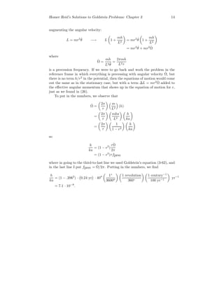 Homer Reid’s Solutions to Goldstein Problems: Chapter 3 14
augmenting the angular velocity:
L = mr2 ˙θ −→ L 1 +
mh
L2
= mr2 ˙θ 1 +
mh
L2
= mr2 ˙θ + mr2 ˙Ω
where
˙Ω =
mh
L2 ˙θ
=
2πmh
L2τ
is a precession frequency. If we were to go back and work the problem in the
reference frame in which everything is precessing with angular velocity ˙Ω, but
there is no term h/r2
in the potential, then the equations of motion would come
out the same as in the stationary case, but with a term ∆L = mr2 ˙Ω added to
the eﬀective angular momentum that shows up in the equation of motion for r,
just as we found in (26).
To put in the numbers, we observe that
˙Ω =
2π
τ
m
L2
(h)
=
2π
τ
mka
L2
h
ka
=
2π
τ
1
1 − e2
h
ka
so
h
ka
= (1 − e2
)
τ ˙Ω
2π
= (1 − e2
)τfprec
where in going to the third-to-last line we used Goldstein’s equation (3-62), and
in the last line I put fprec = ˙Ω/2π. Putting in the numbers, we ﬁnd
h
ka
= (1 − .2062
) · 0.24 yr · 40
1◦
3600
1 revolution
360◦
1 century−1
100 yr−1
yr−1
= 7.1 · 10−8
.
 