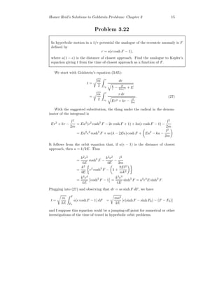 Homer Reid’s Solutions to Goldstein Problems: Chapter 3 15
Problem 3.22
In hyperbolic motion in a 1/r potential the analogue of the eccentric anomaly is F
deﬁned by
r = a(e cosh F − 1),
where a(1 − e) is the distance of closest approach. Find the analogue to Kepler’s
equation giving t from the time of closest approach as a function of F.
We start with Goldstein’s equation (3.65):
t =
m
2
r
r0
dr
k
r − l2
2mr2 + E
=
m
2
r
r0
r dr
Er2 + kr − l2
2m
. (27)
With the suggested substitution, the thing under the radical in the denom-
inator of the integrand is
Er2
+ kr −
l2
2m
= Ea2
(e2
cosh2
F − 2e cosh F + 1) + ka(e cosh F − 1) −
l2
2m
= Ea2
e2
cosh2
F + ae(k − 2Ea) cosh F + Ea2
− ka −
l2
2m
It follows from the orbit equation that, if a(e − 1) is the distance of closest
approach, then a = k/2E. Thus
=
k2
e2
4E
cosh2
F −
k2
e2
4E
−
l2
2m
=
k2
4E
e2
cosh2
F − 1 +
2El2
mk2
=
k2
e2
4E
cosh2
F − 1 =
k2
e2
4E
sinh2
F = a2
e2
E sinh2
F.
Plugging into (27) and observing that dr = ae sinh F dF, we have
t =
m
2E
F
F0
a(e cosh F − 1) dF =
ma2
2E
[e(sinh F − sinh F0) − (F − F0)]
and I suppose this equation could be a jumping-oﬀ point for numerical or other
investigations of the time of travel in hyperbolic orbit problems.
 