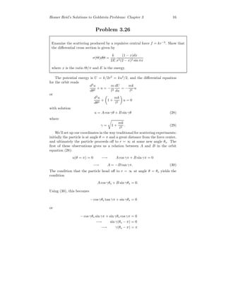 Homer Reid’s Solutions to Goldstein Problems: Chapter 3 16
Problem 3.26
Examine the scattering produced by a repulsive central force f = kr−3
. Show that
the diﬀerential cross section is given by
σ(Θ)dΘ =
k
2E
(1 − x)dx
x2(2 − x)2 sin πx
where x is the ratio Θ/π and E is the energy.
The potential energy is U = k/2r2
= ku2
/2, and the diﬀerential equation
for the orbit reads
d2
u
dθ2
+ u = −
m
l2
dU
du
= −
mk
l2
u
or
d2
u
dθ2
+ 1 +
mk
l2
u = 0
with solution
u = A cos γθ + B sin γθ (28)
where
γ = 1 +
mk
l2
. (29)
We’ll set up our coordinates in the way traditional for scattering experiments:
initially the particle is at angle θ = π and a great distance from the force center,
and ultimately the particle proceeds oﬀ to r = ∞ at some new angle θs. The
ﬁrst of these observations gives us a relation between A and B in the orbit
equation (28):
u(θ = π) = 0 −→ A cos γπ + B sin γπ = 0
−→ A = −B tan γπ. (30)
The condition that the particle head oﬀ to r = ∞ at angle θ = θs yields the
condition
A cos γθs + B sin γθs = 0.
Using (30), this becomes
− cosγθs tan γπ + sin γθs = 0
or
− cos γθs sin γπ + sin γθs cos γπ = 0
−→ sin γ(θs − π) = 0
−→ γ(θs − π) = π
 