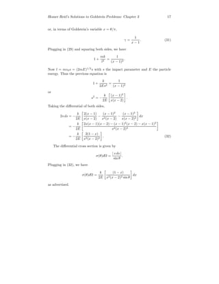 Homer Reid’s Solutions to Goldstein Problems: Chapter 3 17
or, in terms of Goldstein’s variable x = θ/π,
γ =
1
x − 1
. (31)
Plugging in (29) and squaring both sides, we have
1 +
mk
l2
=
1
(x − 1)2
.
Now l = mv0s = (2mE)1/2
s with s the impact parameter and E the particle
energy. Thus the previous equation is
1 +
k
2Es2
=
1
(x − 1)2
or
s2
= −
k
2E
(x − 1)2
x(x − 2)
.
Taking the diﬀerential of both sides,
2s ds = −
k
2E
2(x − 1)
x(x − 2)
−
(x − 1)2
x2(x − 2)
−
(x − 1)2
x(x − 2)2
dx
= −
k
2E
2x(x − 1)(x − 2) − (x − 1)2
(x − 2) − x(x − 1)2
x2(x − 2)2
= −
k
2E
2(1 − x)
x2(x − 2)2
. (32)
The diﬀerential cross section is given by
σ(θ)dΩ =
| s ds |
sin θ
.
Plugging in (32), we have
σ(θ)dΩ =
k
2E
(1 − x)
x2(x − 2)2 sin θ
dx
as advertised.
 