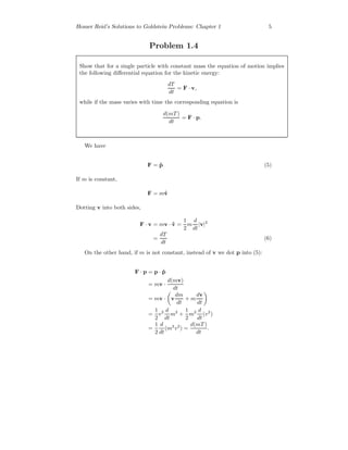 Homer Reid’s Solutions to Goldstein Problems: Chapter 1 5
Problem 1.4
Show that for a single particle with constant mass the equation of motion implies
the following diﬀerential equation for the kinetic energy:
dT
dt
= F · v,
while if the mass varies with time the corresponding equation is
d(mT )
dt
= F · p.
We have
F = ˙p (5)
If m is constant,
F = m ˙v
Dotting v into both sides,
F · v = mv · ˙v =
1
2
m
d
dt
|v|2
=
dT
dt
(6)
On the other hand, if m is not constant, instead of v we dot p into (5):
F · p = p · ˙p
= mv ·
d(mv)
dt
= mv · v
dm
dt
+ m
dv
dt
=
1
2
v2 d
dt
m2
+
1
2
m2 d
dt
(v2
)
=
1
2
d
dt
(m2
v2
) =
d(mT )
dt
.
 