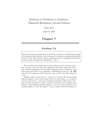 Solutions to Problems in Goldstein,
Classical Mechanics, Second Edition
Homer Reid
April 21, 2002
Chapter 7
Problem 7.2
Obtain the Lorentz transformation in which the velocity is at an inﬁnitesimal angle
dθ counterclockwise from the z axis, by means of a similarity transformation applied
to Eq. (7-18). Show directly that the resulting matrix is orthogonal and that the
inverse matrix is obtained by substituting −v for v.
We can obtain this transformation by ﬁrst applying a pure rotation to rotate
the z axis into the boost axis, then applying a pure boost along the (new) z
axis, and then applying the inverse of the original rotation to bring the z axis
back in line with where it was originally. Symbolically we have L = R−1
KR
where R is the rotation to achieve the new z axis, and K is the boost along the
z axis.
Goldstein tells us that the new z axis is to be rotated dθ counterclockise
from the original z axis, but he doesn’t tell us in which plane, i.e. we know θ
but not φ for the new z axis in the unrotated coordinates. We’ll assume the z
axis is rotated around the x axis, in a sense such that if you’re standing on the
positive x axis, looking toward the negative x axis, the rotation appears to be
counterclockwise, so that the positive z axis is rotated toward the negative y
1
 