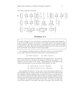 Homer Reid’s Solutions to Goldstein Problems: Chapter 7 2
axis. Then, using the real metric,
L =




1 0 0 0
0 cos dθ sin dθ 0
0 − sin dθ cos dθ 0
0 0 0 1








1 0 0 0
0 1 0 0
0 0 γ −βγ
0 0 −βγ γ








1 0 0 0
0 cos dθ − sin dθ 0
0 sin dθ cos dθ 0
0 0 0 1




=




1 0 0 0
0 cos dθ sin dθ 0
0 − sin dθ cos dθ 0
0 0 0 1








1 0 0 0
0 cos dθ − sin dθ 0
0 γ sin dθ γ cos dθ −βγ
0 −βγ sin dθ −βγ cos dθ γ




=




1 0 0 0
0 cos2
dθ + γ sin2
dθ (γ − 1) sin dθ cos dθ −βγ sin dθ
0 (γ − 1) sin dθ cos dθ sin2
dθ + γ cos2
dθ −βγ cos dθ
0 −βγ sin dθ −βγ cos dθ γ



 .
Problem 7.4
A rocket of length l0 in its rest system is moving with constant speed along the z
axis of an inertial system. An observer at the origin observes the apparent length
of the rocket at any time by noting the z coordinates that can be seen for the head
and tail of the rocket. How does this apparent length vary as the rocket moves from
the extreme left of the observer to the extreme right?
Let’s imagine a coordinate system in which the rocket is at rest and centered
at the origin. Then the world lines of the rocket’s top and bottom are
xt
µ = {0, 0, +L0/2, τ} xb
µ = {0, 0, −L0/2, τ} .
where we are parameterizing the world lines by the proper time τ. Now, the rest
frame of the observer is moving in the negative z direction with speed v = βc
relative to the rest frame of the rocket. Transforming the world lines of the
rocket’s top and bottom to the rest frame of the observer, we have
xt
µ = {0, 0, γ(L0/2 + vτ), γ(τ + βL0/2c)} (1)
xb
µ = {0, 0, γ(−L0/2 + vτ), γ(τ − βL0/2c)} . (2)
Now consider the observer. At any time t in his own reference frame, he is
receiving light from two events, namely, the top and bottom of the rocket moving
past imaginary distance signposts that we pretend to exist up and down the z
axis. He sees the top of the rocket lined up with one distance signpost and the
bottom of the rocket lined up with another, and from the diﬀerence between the
two signposts he computes the length of the rocket. Of course, the light that
he sees was emitted by the rocket some time in the past, and, moreover, the
 