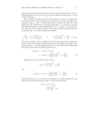 Homer Reid’s Solutions to Goldstein Problems: Chapter 7 3
light signals from the top and bottom of the rocket that the observer receives
simultaneously at time t were in fact emitted at diﬀerent proper times τ in the
rocket’s rest frame.
First consider the light received by the observer at time t0 coming from
the bottom of the rocket. Suppose in the observer’s rest frame this light were
emitted at time t0 − ∆t, i.e. ∆t seconds before it reaches the observer at the
origin; then the rocket bottom was passing through z = −c∆t when it emitted
this light. But then the event identiﬁed by (z, t) = (−c∆t, t0 − ∆t) must lie on
the world line of the rocket’s bottom, which from (2) determines both ∆t and
the proper time τ at which the light was emitted:
−c∆t = γ(−L0/2 + vτ)
t0 − ∆t = γ(τ + βL0/2c)
=⇒ τ =
1 + β
1 − β
1/2
t0 −
L0
2c
≡ τb(t0).
We use the notation τb(t0) to indicate that this is the proper time at which the
bottom of the rocket emits the light that arrives at the observer’s origin at the
observer’s time t0. At this proper time, from (2), the position of the bottom of
the rocket in the observer’s reference frame was
zb(τb(t0)) = −γL0/2 + vγτb(t0)
= −γL0/2 + vγ
1 + β
1 − β
1/2
t0 −
L0
2c
(3)
Similarly, for the top of the rocket we have
τt(t0) =
1 + β
1 − β
1/2
t0 +
L0
2c
and
zt(τt(t0)) = γL0/2 + vγ
1 + β
1 − β
1/2
t0 +
L0
2c
(4)
Subtracting (3) from (4), we have the length for the rocket computed by the
observer from his observations at time t0 in his reference frame:
L(t0) = γ(1 + β)L0
=
1 + β
1 − β
1/2
L0.
 