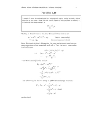 Homer Reid’s Solutions to Goldstein Problems: Chapter 7 5
Problem 7.19
A meson of mass π comes to rest and disintegrates into a meson of mass µ and a
neutrino of zero mass. Show that the kinetic energy of motion of the µ meson (i.e.
without the rest mass energy) is
(π − µ)2
2π
c2
.
Working in the rest frame of the pion, the conservation relations are
πc2
= (µ2
c4
+ p2
µc2
)1/2
+ pνc (energy conservation)
0 = pµ + pν (momentum conservation).
From the second of these it follows that the muon and neutrino must have the
same momentum, whose magnitude we’ll call p. Then the energy conservation
relation becomes
πc2
= (µ2
c4
+ p2
c2
)1/2
+ pc
−→ (πc − p)2
= µ2
c2
+ p2
−→ p =
π2
− µ2
2π
c.
Then the total energy of the muon is
Eµ = (µ2
c4
+ p2
c2
)1/2
= c2
µ2
+
(π2
− µ2
)2
4π2
1/2
=
c2
2π
4π2
µ2
+ (π2
− µ2
)2 1/2
=
c2
2π
(π2
+ µ2
)
Then subtracting out the rest energy to get the kinetic energy, we obtain
K = Eµ − µc2
=
c2
2π
(π2
+ µ2
) − µc2
=
c2
2π
(π2
+ µ2
− 2πµ)
=
c2
2π
(π − µ)2
as advertised.
 